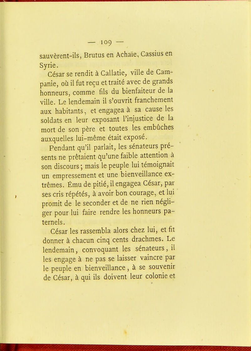 sauvèrent-ils, Brutus en Achaïe, Cassius en Syrie. César se rendit à Callatie, ville de Cam- panie, où il fut reçu et traité avec de grands honneurs, comme fils du bienfaiteur de la ville. Le lendemain il s'ouvrit franchement aux habitants, et engagea à sa cause les soldats en leur exposant l'injustice de la mort de son père et toutes les embûches auxquelles lui-même était exposé. Pendant qu'il parlait, les sénateurs pré- sents ne prêtaient qu'une faible attention à son discours ; mais le peuple lui témoignait un empressement et une bienveillance ex- trêmes. Ému de pitié, il engagea César, par ses cris répétés, à avoir bon courage, et lui promit de le seconder et de ne rien négli- ger pour lui faire rendre les honneurs pa- ternels. César les rassembla alors chez lui, et fit donner à chacun cinq cents drachmes. Le lendemain, convoquant les sénateurs, il les engage à ne pas se laisser vaincre par le peuple en bienveillance, à se souvenir de César, à qui ils doivent leur colonie et