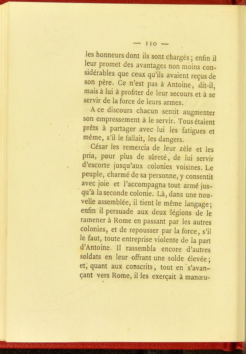les honneurs dont ils sont chargés ; enfin il leur promet des avantages non moins con- sidérables que ceux qu'ils avaient reçus de son père. Ce n'est pas à Antoine, dit-il, mais à lui à profiter de leur secours et à se servir de la force de leurs armes, A ce discours chacun sentit augmenter son empressement à le servir. Tous étaient prêts à partager avec lui les fatigues et même, s'il le fallait, les dangers. César les remercia de leur zèle et les pria, pour plus de sûreté, de lui servir d'escorte jusqu'aux colonies voisines. Le peuple, charmé de sa personne, y consentit avec joie et l'accompagna tout armé jus- qu'à la seconde colonie. Là, dans une nou- velle assemblée, il tient le même langage; enfin il persuade aux deux légions de le ramener à Rome en passant par les autres colonies, et de repousser par la force, s'il le faut, toute entreprise violente de la part d'Antoine. Il rassembla encore d'autres soldats en leur offrant une solde élevée ; et, quant aux conscrits, tout en's'avan- çant vers Rome, il les exerçait à manœu-