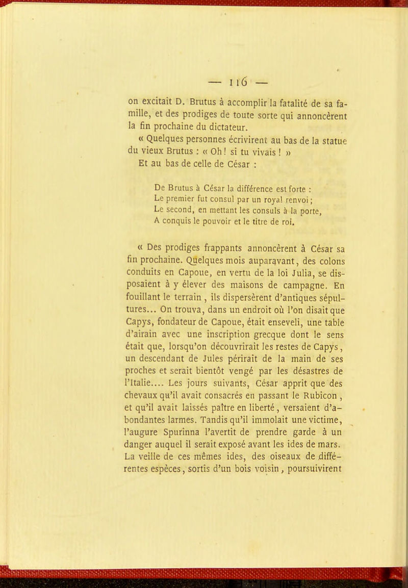 on excitait D. Brutus à accomplir la fatalité de sa fa- mille, et des prodiges de toute sorte qui annoncèrent la fin prochaine du dictateur. « Quelques personnes écrivirent au bas de la statue du vieux Brutus : « Oh ! si tu vivais ! » Et au bas de celle de César : De Brutus à César la différence est forte : Le premier fut consul par un royal renvoi ; Le second, en mettant les consuls à la porte, A conquis le pouvoir et le titre de roi. « Des prodiges frappants annoncèrent à César sa fin prochaine. Quelques mois auparavant, des colons conduits en Capoue, en vertu de la loi Julia, se dis- posaient à y élever des maisons de campagne. En fouillant le terrain , ils dispersèrent d'antiques sépul- tures... On trouva, dans un endroit oiî l'on disait que Capys, fondateur de Capoue, était enseveli, une table d'airain avec une inscription grecque dont le sens était que, lorsqu'on découvrirait les restes de Capys, un descendant de Jules périrait de la main de ses proches et serait bientôt vengé par les désastres de l'Italie.... Les jours suivants. César apprit que des chevaux qu'il avait consacrés en passant le Rubicon , et qu'il avait laissés paître en liberté, versaient d'a- bondantes larmes. Tandis qu'il immolait une victime, l'augure Spurinna l'avertit de prendre garde à un danger auquel il serait exposé avant les ides de mars. La veille de ces mêmes ides, des oiseaux de diffé- rentes espèces, sortis d'un bois voisin, poursuivirent