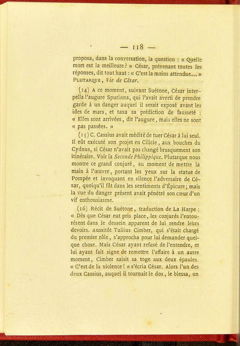 proposa, dans la conversation, la question : « Quelle mort est la meilleure ? » César, prévenant toutes les réponses, dit tout haut : « C'est la moins attendue... » Plutarque , Yie de César. (14) A ce moment, suivant Suétone, César inter- pella l'augure Spurinna, qui l'avait averti de prendre garde à un danger auquel il serait exposé avant les ides de mars, et taxa sa prédiction de fausseté : « Elles sont arrivées, dit l'augure, mais elles ne sont « pas passées, » ( 15 ) C. Cassius avait médité de tuer César à lui seul. Il eût exécuté son projet en Cilicie, aux bouches du Cydnus, si César n'avait pas changé brusquement son itinéraire. Voir la Seconde Philippique. Plutarque nous montre ce grand conjuré, au moment de mettre la main à l'œuvre, portant les yeux sur la statue de Pompée et invoquant en silence l'adversaire de Cé- sar, quoiqu'il fût dans les sentiments d'Épicure; mais la vue du danger présent avait pénétré son cœur d'un vif enthousiasme. (16) Récit de Suétone, traduction de La Harpe : « Dès que César eut pris place, les conjurés l'entou- rèrent dans le dessein apparent de lui rendre leUrs devoirs. Aussitôt Tullius Cimber, qui s'était chargé du premier rôle, s'approcha pour lui demander quel- que chose. Mais César ayant refusé de l'entendre, et lui ayant fait signe de remettre l'affaire à un autre moment, Cimber saisit sa toge aux deux épaules. « C'est de la violence ! » s'écria César. Alors l'un des deux Cassius, auquel il tournait le dos, le blessa, un