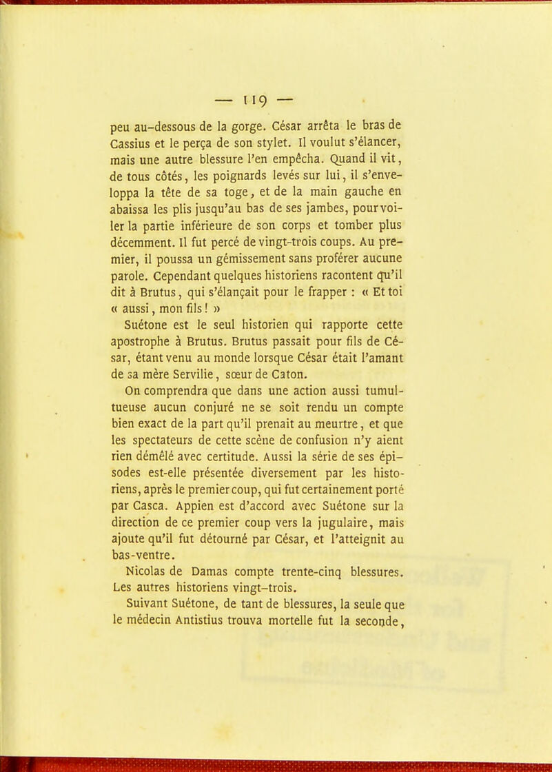 peu au-dessous de la gorge. César arrêta le bras de Cassius et le perça de son stylet. Il voulut s'élancer, mais une autre blessure l'en empêcha. Quand il vit, de tous côtés, les poignards levés sur lui, il s'enve- loppa la tête de sa toge, et de la main gauche en abaissa les plis jusqu'au bas de ses jambes, pour voi- ler la partie inférieure de son corps et tomber plus décemment. Il fut percé de vingt-trois coups. Au pre- mier, il poussa un gémissement sans proférer aucune parole. Cependant quelques historiens racontent qu'il dit à Brutus, qui s'élançait pour le frapper : « Et toi « aussi, mon fils ! » Suétone est le seul historien qui rapporte cette apostrophe à Brutus. Brutus passait pour fils de Cé- sar, étant venu au monde lorsque César était l'amant de sa mère Servilie, sœur de Caton. On comprendra que dans une action aussi tumul- tueuse aucun conjuré ne se soit rendu un compte bien exact de la part qu'il prenait au meurtre, et que les spectateurs de cette scène de confusion n'y aient rien démêlé avec certitude. Aussi la série de ses épi- sodes est-elle présentée diversement par les histo- riens, après le premier coup, qui fut certainement porté par Casca. Appien est d'accord avec Suétone sur la direction de ce premier coup vers la jugulaire, mais ajoute qu'il fut détourné par César, et l'atteignit au bas-ventre. Nicolas de Damas compte trente-cinq blessures. Les autres historiens vingt-trois. Suivant Suétone, de tant de blessures, la seule que le médecin Antistius trouva mortelle fut la seconde,