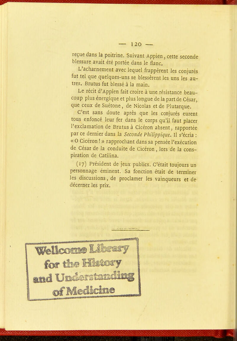 reçue dans la poitrine. Suivant Appien, cette seconde blessure avait été portée dans le flanc. L'acharnement avec lequel frappèrent les conjurés fut tel que quelques-uns se blessèrent les uns les au- tres, Brutus fut blessé à la main. Le récit d'Appien fait croire à une résistance beau- coup plus énergique et plus longue de la partde César, que ceux de Suétone, de Nicolas et de Plutarque. C'est sans doute après que les conjurés eurent tous enfoncé leur fer dans le corps qu'il faut placer l'exclamation de Brutus à Cicéron absent, rapportée par ce dernier dans la Seconde Philippique. Il s'écria : « 0 Cicéron ! » rapprochant dans sa pensée l'exécution de César de la conduite de Cicéron , lors de la cons- piration de Catilina. (17) Président de jeux publics. C'était toujours un personnage éminent. Sa fonction était de terminer les discussions, de proclamer les vainqueurs et de décerner les prix. for dt^ ÎT&tory nfMedicipe