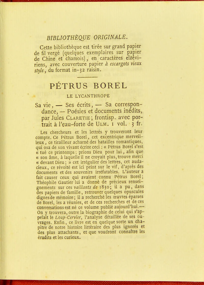 BIBLIOTHÈQUE ORIGINALE. Cette bibliothèque est tirée sur grand papier de fil vergé (quelques exemplaires sur papier de Chine et chamois), en caractères elzevi- riens, avec couverture papier à escargots vieux style, du format in-32 raisin. PÉTRUS BOREL LE LYCANTHROPE Sa vie, — Ses écrits, — Sa correspon- dance, — Poésies et documents inédits,, par Jules Claretie; frontisp. avec por- trait à l'eau-forte de Ulm. i vol. 3 fr. Les chercheurs et les lettrés y trouveront leur compte. Ce Pétrus Borel, cet excentrique merveil- leux , ce tirailleur acharné des batailles romantiques, qui osa de son vivant écrire ceci : « Pétrus Borel s'est « tué ce printemps ; prions Dieu pour lui, afin que « son âme, à laquelle il ne croyait plus, trouve merci « devant Dieu ; » cet irrégulier des lettres, cet auda- cieux, ce révolté est ici peint sur le vif, d'après des documents et des souvenirs irréfutables. L'auteur a fait causer ceux qui avaient connu Pétrus Borel ; Théophile Gautier lui a donné de précieux rensei- gnements sur ces vaillants de 1830; il a pu, dans des papiers de famille, retrouver quelques opuscules dignes de mémoire; il a recherché les œuvres éparses de Borel, les a réunies, et de ces recherches et de ces conversations est né ce volume publié aujourd'hui.— On y trouvera, outre la biographie de celui qui s'ap- pelait le Loup-Cervier, l'analyse détaillée de ses ou- vrages. Enfin, ce livre est en quelque sorte un cha- pitre de notre histoire littéraire des plus ignorés et des plus attachants, et que voudront connaître les érudits et les curieux.