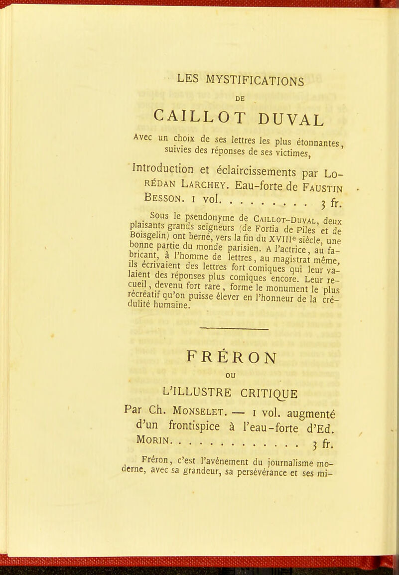 LES MYSTIFICATIONS DE CAILLOT DUVAL Avec un choix de ses lettres les plus étonnantes, suivies des réponses de ses victimes, Introduction et éclaircissements par Lo- RÉDAN Larchey. Eau-forte de Faustin Besson, I vol ^ fj. Sous le pseudonyme de Caillot-Duval, deux plaisants grands seigneurs (de Fortia de Piles et de Boisgelin) ont berne, vers la fin du xyill siècle une P^',^,^ ^°de parisien, a l'actrice, au fa- bricant, a l'homme de lettres, au magistra même Is écrivaient des lettres fort comiques qui leur va- laient des réponses plus comiques encore. Leur re- cueil , devenu fort rare, forme le monument le plus récréatif qu'on puisse élever en l'honneur de la cré- cluhte humaine. FRÉRON ou L'ILLUSTRE CRITIQUE Par Ch. MoNSELET. — i vol. augmenté d'un frontispice à l'eau-forte d'Ed. MORIN ^ fj. Fréron, c'est l'avènement du journalisme mo- derne, avec sa grandeur, sa persévérance et ses mi-