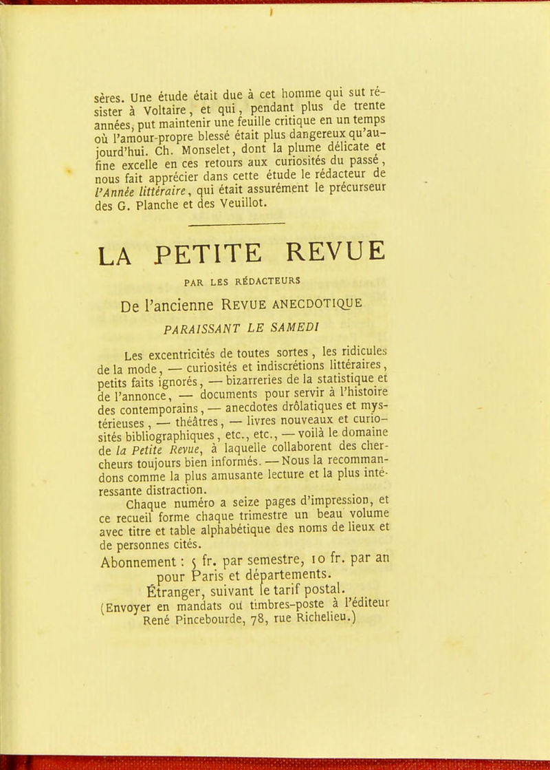 sères Une étude était due à cet homme qui sut ré- sister à Voltaire, et qui, pendant plus de trente années, put maintenir une feuille critique en un temps où l'amour-propre blessé était plus dangereux qu au- jourd'hui. Ch. Monselet, dont la plume délicate et fine excelle en ces retours aux curiosités du passe, nous fait apprécier dans cette étude le rédacteur de l'Année littéraire, qui était assurément le précurseur des G. Planche et des Veuillot. LA PETITE REVUE De l'ancienne Revue anecdotique PARAISSANT LE SAMEDI Les excentricités de toutes sortes, les ridicules de la mode, — curiosités et indiscrétions littéraires, petits faits ignorés, — bizarreries de la statistique et de l'annonce, — documents pour servir à l'histoire des contemporains, — anecdotes drolatiques et mys- térieuses , — théâtres, — livres nouveaux et curio- sités bibliographiq-ues, etc., etc., — voilà le domaine de la Petite Revue, à laquelle collaborent des cher- cheurs toujours bien informés. — Nous la recomman- dons comme la plus amusante lecture et la plus inté- ressante distraction. Chaque numéro a seize pages d'impression, et ce recueil forme chaque trimestre un beau volume avec titre et table alphabétique des noms de lieux et de personnes cités. Abonnement : 5 fr. par semestre, 10 fr. par an Étranger, suivant le tarif postal. (Envoyer en mandats oU timbres-poste à l'éditeur René Pincebourde, 78, rue Richeheu.) PAR LES RÉDACTEURS pour Paris et départements.