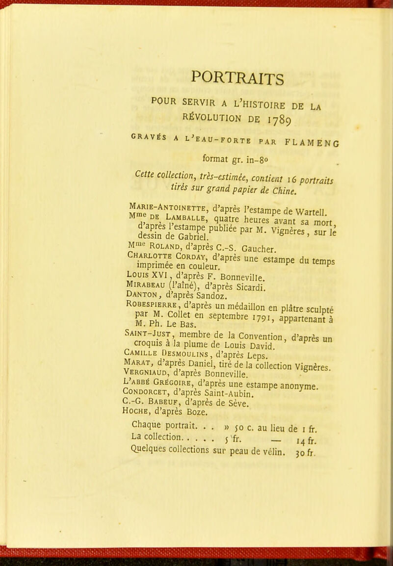 PORTRAITS POUR SERVIR A L'HISTOIRE DE LA RÉVOLUTION DE I789 GRAVÉS A L^EAU-FORTE PAR FLAMENG format gr. in-80 Cette collection, tris-estimée, contient 16 portraits tirés sur grand papier de Chine. Marie-Antoinette, d'après l'estampe de Wartell M» DE LAMBALLE, quatre heures avant sa mort d'après l'estampe publiée par M. Vignères ?ur è dessin de Gabriel. 6cics , sur le M'i'e ROLAND, d'après C.-S. Gaucher Charlotte Corday, d'après une estampe du temos imprimée en couleur. ^ ^ Louis XVI, d'après F. Bonneville. Mirabeau (l'aîné), d'après Sicardi Danton, d'après Sandoz. Robespierre, d'après un médaillon en plâtre sculoté Tph.-L^etas. P^^^^ '7^'' «Sà Saint-Just membre de la Convention, d'après un croquis a la plume de Louis David. Camille Oesmoulins, d'après Leps MARAT, d'après Daniel, tiré de la collection Vignères Vergniaud, d'après Bonneville. L'abbé Grégoire, d'après une estampe anonyme. C0NDORCET, d'après Saint-Aubin. C.-G. Babeuf, d'après de Sève. Hoche, d'après Boze. Chaque portrait. . . » 50 c. au lieu de i fr. La collection j'fr. Quelques collections sur peau de vélin. 30 fr.