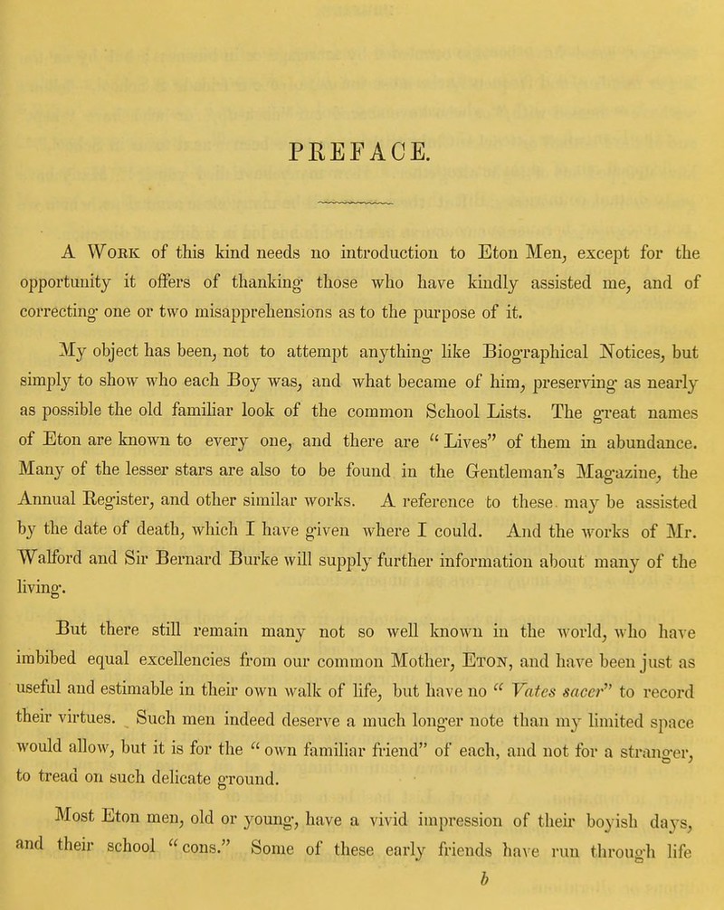 PREFACE. A WoEK of this kind needs no introduction to Eton Men^ except for the opportunity it offers of thanking- those who have kindly assisted me, and of correcting- one or two misapprehensions as to the purpose of it. My object has been, not to attempt anything- hke Biog-raphical Notices, but simply to show who each Boy was, and what became of him, preserving- as nearly as possible the old famihar look of the common School Lists. The g'reat names of Eton are known to every one, and there are Lives of them in abundance. Many of the lesser stars are also to be found in the Gentleman's Mag-azine, the Annual Eegister, and other similar works. A reference to these, may be assisted by the date of death, which I have g-iven where I could. And the works of Mr. Walford and Sir Bernard Burke will supply further information about many of the living-. But there still remain many not so well known in the world, who have imbibed equal excellencies from our common Mother, Eton, and have been just as useful and estimable in their own walk of hfe, but have no  Vates saccr'' to record their virtues. Such men indeed deserve a much long-er note than m}^ limited space would allow, but it is for the  own familiar friend of each, and not for a strang-er, to tread on such delicate p-round. Most Eton men, old or young-, have a vivid impression of their boyish days, and their school cons. Some of these early friends have run throug-h life b