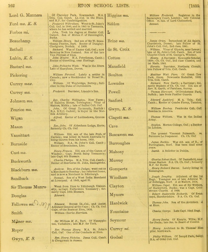 Lord G-. Manners Pord ma. K. S. Forbes mi. Beauctamp BetheU Lukin, K. S. Bastard ma. Pickering Currey max. Currey ma. Jolinson ma. Penrice ma. Wigan Mason Vansittart Burnside Cuat ma. Buckwortli Blackburn ma. Sandbacb Sir Thomas Munro Douglas Pellowes miF^ -/fj j Smith M^er ma. Koper GT^yn, K. S. Of Cheveley Park, Ne^vnm^kot. M.A. Trin. Coll. Camb. Lt.-CoI. in the Blues, and M.P. for Cambridgeshire. Fretiei'ick Wilhraham. Went to St. John's Coll. Oxf. in IS'lO, and in to Tasmania, where he has settled and moiTicd. John. Took his degree at Exeter Coll. Oxford. Son of Micliie F. of SunninghiU, Berks. William Henry. 2nd son of SirW. Beau- champ Proctor, Barti Rector of Dangley- Chedgrave, Norfolk, d. 1853. Rtchard. Was of Exeter Coll. Oxf.) now farming in New Zealand. Son of the laie Vice Provost of Eton. John Mayov). M.A. Peterhouse, Camb.) Rector of Guestling, near Hastings. John Pollexfen Wade. Was in the Blues. Late of Shurpham, Devon. William Pe>-cival. Lately a settler in Canada; now a Stockbroker in Broad St., City. William. Of Weybridge, Surrey; Soli- citor to the Duke of Devonshire. Frederick Barrister, Lincoln's Inn. Eev. Charles Wellington. Now Furse of Halsdou House, Torrington; Vicar of Staines, Middx.; late of Balliol Coll. Oxf. John. Of Great Yannouth, Norfolk B.A. B.N.C. Oxford; is Major in the Nor- folk Artillery. Alfred. Rector of Luddesdown, Graves- end. Rev. John. Of Aldenham Lodge, Herts; fonuerly Ch. Ch. Oxf. William. Eld. son of the late Preb. of Carlisle; was killed in South Australia by being thrown ft'om his horse, 1855. William. B.A. St. John's Coll. Camb ; Rector of Broxholme, Line. Henry Francis. Eld. son of the Canon of Windsor ; Capt. North Salop Yeomanry late Capt. 8th Hussars. Charles Phelips. M.A. Trin. CoU. Camb. Rector of Sherborne St. John, Basingstoke. Andrew. Bro. of the Judge; went out as a Merchant to Bombay; has returned home and is now a Merchant in Edinburgh. Samuel. Son of a West India Merchant at Livei-pool. d. 1849, aged 31. Went from Eton to Edinburgh Univer sity; is Capt. Forfarshire Yeomanry; for merly Capt. 10th Hussars. Edward. Edward. Brevet Lt-CoL, and Assist. Adjutant General at the Cape; Ch. Ch. Oxf. Capt. of the Boats at Eton, 1836. William Charles Harrison. Sir William M. E., Bart. Of Nunapple ton, Yorkshire; late M.P. for Yorlt. Rev. Thomas Henry. M.A. St. John CoU. Oxf. One of the Conducts at Eton. Rm. Henry Nicholas. Jesus CoU. Camb A Clergyman in Sussex. Higgins ma, Siddon -Brine mai de St. Croix Cotton Mansfield Boulton Lowndes PoweU Sanford Gwyn, K. S. Clagett ma. Cave Boscawen ma. BuiTOUgbes Mahony Murray Grompertz Windbam Clayton Mynors Hardwick Pountaine Seymour Currey mi. Godsal William Frederick. Registrar In the Bankruptcy Court, London; late Colonial Oftice. m. dau. of Lord Chelmsford. Samuel. James Q^dm. tncumbent Of AU Saints, Cliardstock, Dorset; late Fellow of St. John's CoU. Oxf., 2nd class, 1841. William. Vicar of Glynde, near Lewes; late of St John's ColL Camb. Son of late Chapter-Clerk of St. George's, Windsor. Henry. A Barrister; Newcastle Scholar, 1838: Ch. Ch, Oxf, 2nd class CUissics, and 1st Math. 1842. Horatio. Barrister, Northern Circuit; late FeUow of Trin. ColL Camb. Matthew Watt Piers. Of Great Tew Park, Oxon. Newcastle MedaUist, 1839. Trin. Coa Camb. Richard. Now Garth; a Banister; for- merly Student of Ch. Ch. Oxf Eld. son of Rev. R. Garth, of Famham, Surrey. Thomas Harcuurt. Of Drinkstone Park, Suffolk; late Scots FusUier Guards. Edward Ayshford. M. A. Trin. ColL Camb.; Rector of Combe Florey, Taunton. William Beechey. Resides in America. Pembroke CoU. Oxt Thomas William. Was in the Indian Army. Stephen. Merton CoUege, 0x1; a Banker in London. The present Viscount Falmouth, m. Baroness Le Despencer. Ch. Ch. Oxf James Burkin. Was eld. son of B., of Burlingham, Norf. Has been dead some years. David. A SoUcitor in Dublin. Charles Robert Scott. Of Danesfield, near Great Marlow. B.A. Ch. Ch. Oxf; formerly M.P. for Bucks. Henry Richard Barent. Lately Uving in Kensington. Joseph Doughty. Adjutant of the 1st Regt. Youngest son of late Admiral W. of Felbrigge, Norf d. at .MaUow, 1854. William Capel. Eld. son of Sir WUUam, of Hux-leyford, Bucks; was a Capt. Cold- stream Guards, d. 1848. Robert Baskerville Rickards. Of Evan- coyd, Herefordshire. B A. Ch. Ch. Oxf Thontas John. at Eton. Son of the Architect i Charles George. Late Capt 52nd Regl Henry Danby. Of Knoyle, WUts; M.P, for Poole; late Sec to Board of Control Henry. Architect to St Thomas' Hos- pltal, Southwark. Philip William. Of Iscoyd Park, Salop; RA. of Oriel CoU. Oxf.