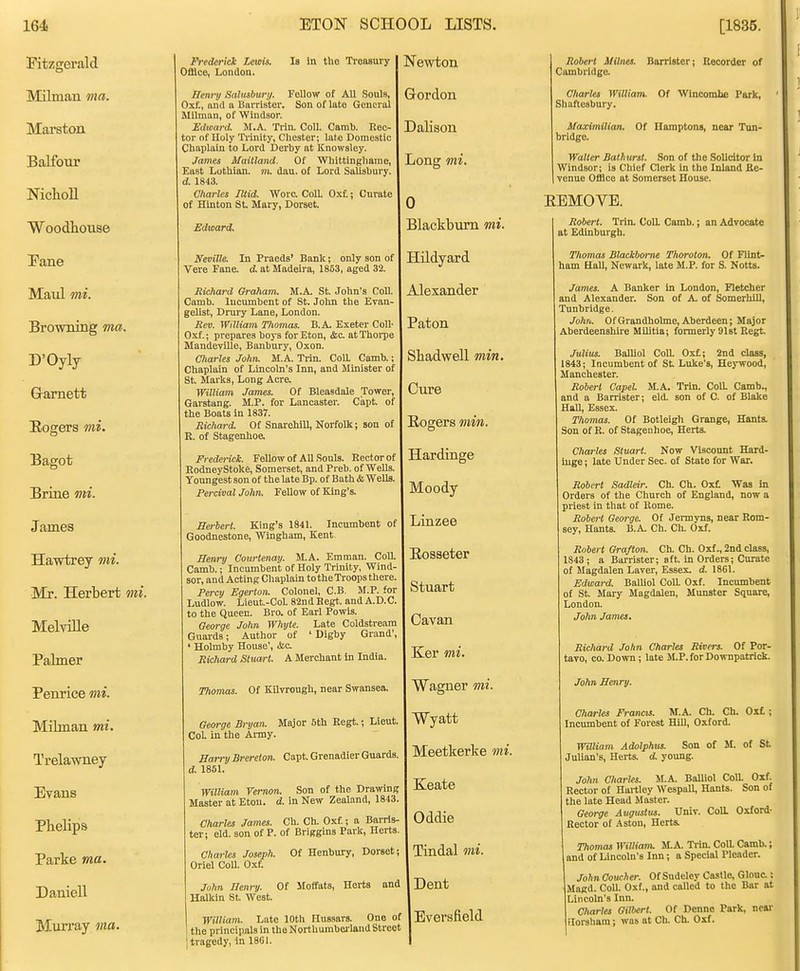 Fitzgerald Milman ma. Marston BaJfotir NiclaoU Woodbouse Pane Maul mi. BrownLng ma. D'Oyly Gramett Eogers mi. Bagot Brine mi. James Hawtrey 7ni. Mr. Herbert mi. Melville Palmer Penrice mi. Milman mi. Trelawney Evans Phelips Parke ma. Daniell Mun*ay ma. Frederick Lewis. Office, London. Is in the Treasury Renry aalusbury. Fellow of All Souls, Oxf., and a Barrister. Son of late General Milman, of Windsor. Edward. M.A. Trin. Coll. Camb. Rec- tor of Holy Ti'inity, Chester; late Domestic Chaplain to Lord Derby at Knowsley. James Maitland. Of Whittinghame, East Lothian, m. dau. of Lord Sahsbury. d. 1843. Charles Tltid. Wore. Coll. Oxt; Curate of Hlnton St. Mary, Dorset. Edward. Neville. In Praeda' Bank; only son of Vere Fane, d at Madeira, 1853, aged 32. Richard Graham. M.A. St. John's Coll. Camb. Incumbent of St. John the Evan- gelist, Drury Lane, London. Rev. William Thomas. B.A. Exeter Coll- Oxf.; prepares boys for Eton, &c at Thoi-pe Mandevllle, Banbury, Oxon. Charles John. M.A. Trin. CoU. Camb.; Chaplain of Lincoln's Inn, and Minister of St. Marks, Long Acre. William James. Of Bleaadale Tower, Garstang. M.P. for Lancaster. Capt. of the Boats in 1837. Richard. Of Snarehill, Norfolk; son of E. of Stagenhoe, Frederick. Fellow of AU Souls. Rector of RodneyStoke, Somerset, and Preb. of Wells. Yoimgest son of the late Bp. of Bath & WeUs, Percival John. FeUow of King's. JSerUrt. King's 1841. Incumbent of Goodnestone, Wingham, Kent Henry Courtenay. M.A. Emman. Coll. Camb.; Incumbent of Holy Trinity, Wind- sor, and Acting Chaplain to the Troops there. Poxy Egerton. Colonel, C.B. M.P. for Ludlow. Lieut.-Col. 82nd Begt. and A.D.C. to the Queen. Bro. of Earl Powis. George John Whyte. Late Coldstream Guards; Author of ' Digby Grand', ' Holmby House', <fcc Richard Stuart. A Merchant in India Thomas. Of Kilvrough, near Swansea. George Bryan. Major 5th Regt.; Lieut. CoL in the Army. Harry Brereton. Capt. Grenadier Guards. d. 1851. William Vernon. Son of the Drawing Master at Etou. d. in New Zealand, 1843. Charles James. Ch. Ch. Oxf.; a Barris- ter; eld. son of P. of Briggins Park, Herts Charles Joseph. Of Henbury, Dorset; Oriel ColL Oxf. John Henry. Of Moffats, Herts and Halkin St. West. William. Late 10th Hussars. One of the principals in the NortUumbeiiand Street tragedy, in 1861. STewton Gordon '. Dalison ong mi. 0 ; Blackburn mi. '. lildyard Alexander Paton Sliadwell min. Cure Rogers min. Hardinge Moody Linzee Eosseter Stuart Cavan Ker mi. Wagner mi. Wyatt Meetkerke mi. Keate Oddie Tindal mi. Dent Eversfield Robert mines. Cambridge. Charles William. Shaftesbury. Barrister; Recorder of Of Wincombe Park, Of Hamptons, near Ton- Maximilian. bridge. Walter Bathurst. Son of the Solicitor In Windsor; is Chief Clerk in the Inland Re- venue Office at Somerset House. BEMOVE. Robert. Trin. Coll. Camb.; an Advocate at Edinburgh. Thomas Blackbome Thoroton. Of Flint- ham Hall, Newark, late M.P. for S. Notts. James. A Banker In London, Fletcher and Alexander. Son of A. of Somerhill, Tunbridge. Jolm. OfGrandholme, Aberdeen; Major Aberdeenshire Militia; formerly 9l6t Regt. Julius. Balliol CoU. Oxt; 2nd class, 1843; Incumbent of St Luke's, Heywood, Manchester. Robert Capel M.A. Trin. CoM Camb., and a Barrister; eld. son of C. of Blake Hall, Essex. Thomas. Of Botleigh Grange, Hants. Son of R. of Stagenhoe, Herts. Charles Stuart. Now Viscoimt Hard- inge ; late Under Sec. of State for War. Robert Sadleir. Ch. Ch. Oxt Was in Orders of the Church of England, now a priest in that of Rome. Robert George. Of Jermyns, near Rom- sey, Hants. B.A. Ch. Ch. Oxf. Robert Grafton. Ch. Ch. Oxf., 2nd class, 1843 ; a Barrister; aft. in Orders; Curate of Magdalen Laver, Essex, d. 1861. Edward. BalUol ColL Oxf. Incumbent of St. Mary Magdalen, Munster Square, London. John James. Richard John Charles Rivers. Of Por- tavo, CO. Down; late ILP. for Downpatrick. John Henry. Charles Francis. M.A. Ch. Ch, Incumbent of Forest Hill, Oxford. Oxf.; Waiiam Adolphus. Son of M. of St Julian's, Herts, d. yotmg. John Charles. M.A Balliol ColL Oxf. Rector of Hartley Wespall, Hants. Son of the late Head Master. George Augustus. Univ. CoU. Oxford- Rector of .Aston, Herts. Thomas WilUanu M.A. Trin. Coll. Camb.; and of Lincoln's Inn; a Special Pleader. John Coucher. Of Sudeley Castle, Glouc.; Magd. Coll. Oxf., and called to the Bar at Lincoln's Inn. Charles Gilbert. Of Denne Park, near florsham; was at Ch. Ch. Oxf.