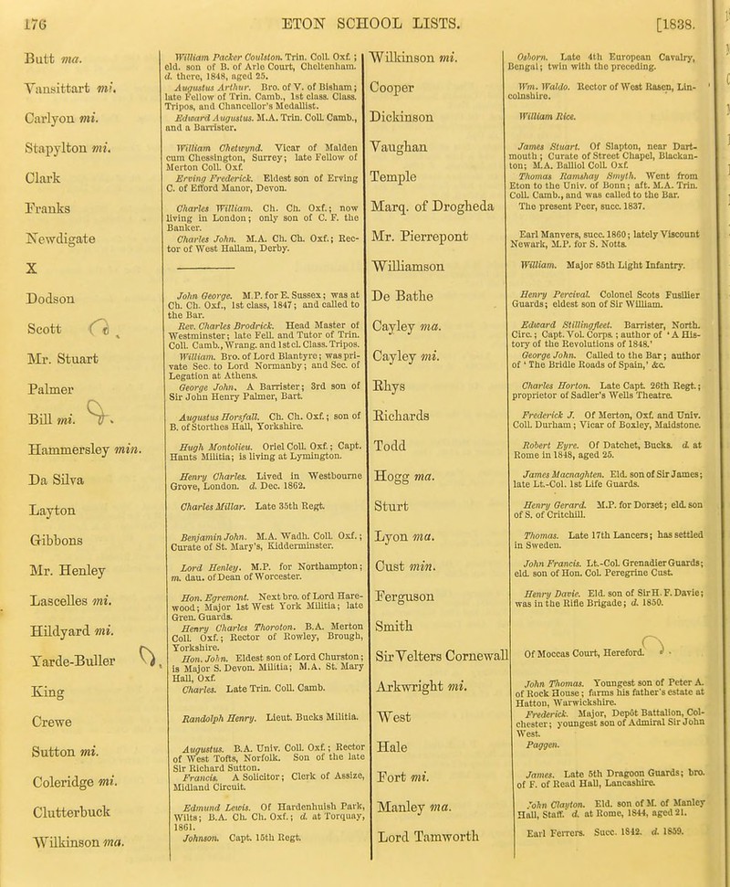 Butt ma. Yansittart mi, Carlyon mi. Stapylton mi, Clark Franks Newdigate William Pacicr Coiilstoiu Trln. Coll. Oxf. ; eld. son of B. of Ailo Court, Cheltenham. d. there, 1848, aged 25. Augustus Arthur. Bro. of V. of Biaham; late Fellow of Trin. Camb., 1st olasa. Class. Tripos, and Chancellor's Medallist. Edward Augustus. M.A. Trin. ColL Camb., and a BaiTlator. Wiliiam Chetwynd. Vicar of Maiden cum Chessington, Surrey; late Fellow of Merton Coll. Oxf. Erving Frederick Eldest son of Erving C. of Eft'ord Manor, Devon. Charles William. Ch. Cli. Oxf.; now living in London; only son of C. F. the Banker. Charles John. M.A. Ch. Ch. Oxf.; Hec- tor of West Hallam, Derby. Dodson Scott el , Mr. Stuart Palmer BiU mi. Hammersley min. Da Silva Layton Gibbons Mr. Henley Lascelles mi. Hildyard mi. Tarde-Buller ^. King Crewe Sutton mi. Coleridge mi. Clutterbuck Wilkinson ma. John George. M.P. for E. Sussex; was at Ch. Ch. Oxf., 1st class, 1847; and caUed to the Bar. Rm. Charles Brodrick. Head Master of Westminster; late Fell, and Tutor of Trin. Coll. Climb., Wrang. and Istcl. Class.Tripos. William. Bro.of Lord Blantyre; was pri- vate Sec. to Lord Nonnanby; and Sec. of Legation at Athens. George John. A Barrister; 3rd son of Sir John Henry Palmer, Bart. Augustus Borsfall. Ch. Ch. Oxf.; son of B. of Storthes Hall, Yorkshu-e. Evgh Montolieu. Oriel Coll. Oxf.; Capt. Hants Militia; is living at Lymington. Henry Charles. Lived In 'Westbourne Grove, London, d. Dec. 1862. Charles Millar. Late 35th Regt. Benjamin John. M.A. Wadh. Coll. Oxf.; Cui-ate of St. Mary's, Kiddei-minster. Lord Henley. M.P. for Northampton: m. dau. of Dean of Worcester. Hon. Egremont. Next bro. of Lord Hare- wood; Major 1st West York Militia; late Gren. Guards. Henry Charles Thoroton. B.A. Merton Coll. Oxf.; Rector of Rowley, Brongh, Yorkshire. Hon. John. Eldest son of Lord Churston; is Major S. Devon. Militia; M.A. St. Mary HaU, Oxf. Charles. Late Trhi. Coll. Camb. Randolph Henry. Lieut. Bucks Militia. Augustus. B.A. Univ. Coll. Oxf.; Rector of West Tofts, Norfolk. Son of the late Sir Richard Sutton. Francis. A Solicitor; Clerk of AssizC; Midland Circuit. Edmund Lewis. Of Hardenhuish Park Wilts; B.A. Ch. Ch. Oxf.; d. at Torquay^ 1801. Johnson. Capt. 16th Regt. Wilkinson mi. Cooper Dickinson Vaugban Temple Marq. of Drogbeda Mr. Pierrepont Williamson De Batbe Cayley ma. Cayley mi. Ebys Eicliards Todd Hogg ma. Sturt Lyon ma. Cust min. Perguson Smitb Sir Yelters CornewaU ArkwrigM mi. West Hale Port mi. Manley ma. Lord Tamwortb Oshorn. Late •1th European Cavalry, Bengal; twin witli the preceding. Wm. Waldo. Rector of West Rascn, Lin- colnshire. William Rice. James Stuart. Of Slapton, near Dart- mouth ; Curate of Street Chapel, Blackan- ton; M.A. BaUioI ColL Oxf. Thomas Ramshay Smyth. Went from Eton to the Univ. of Bonn; aft. M.A. Trin. Coll. Camb., and was called to the Bar. The present Peer, succ 1837. Earl Manvers, sncc. 1860; lately Viscount Newark, M.P. for S. Notts. William. Major 85th Light Infantry. Hem-y Percival. Colonel Scots Fusilier Guards; eldest son of Sir William. Edward Stillingfleet. Barrister, North. Circ; Capt. Vol Corps ; author of ' A His- toiy of the Revolutions of 1848.' George John. Called to the Bar; author of ' The Bridle Roads of Spain,' &c. Charles Horton. Late Capt 26th Regt.; proprietor of Sadler's Wells Theatre. Frederick J. Of Merton, Oxt and Univ. Coll. Duiham; Vicar of Boxley, Maidstone. Robert Eyre. Of Datchet, Bucks, d at Rome in 1848, aged 25. James Macnaghten. Eld. son of Sir James; late Lt.-Col. 1st Life Guards. Henry Gerard M.P. for Dorset; eld. son of S. of Critchlll. Thomas. Late 17th Lancers; has settled in Sweden. John Francis. Lt.-CoL Grenadier Guards; eld. son of Hon. CoL Peregrine Cust Henry Davie. Eld. son of Sir H. F. Davie; was in the Rifle Brigade; d. 1850. Of Moccas Court, Hereford. John Thomas. Youngest son of Peter A. of Rock House; farms his father's estate at Hatton, Warwickshire. Frederick Major, Dep6t Battalion, Col- chester; youngest son of Admiral Sir John West Paggen. James. Late 5th Dragoon Guards; bro. of F. of Read HaU, Lancashire, 'o/in Clavton. Eld. son of M. of Manley Hall, Staff. d. at Rome, 1844, aged 21. Earl Ferrers. Succ. 1842. d. 1859.