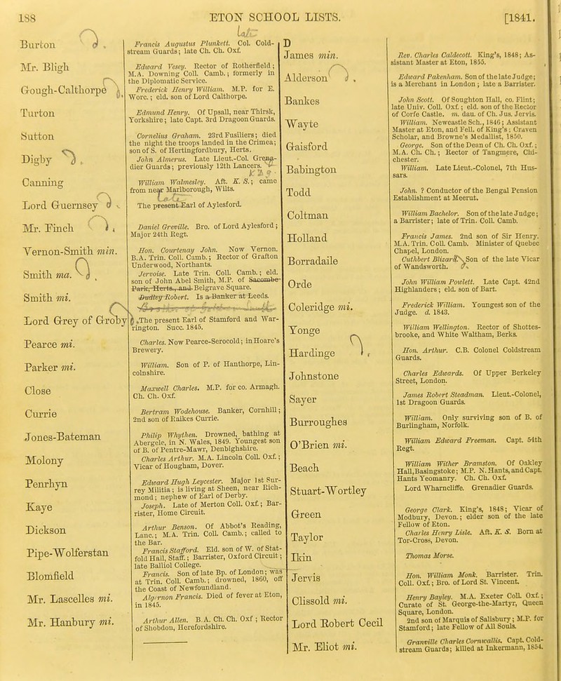 D James min. Francis Augustus Phmkctt. Col. Cold- stream Guards; late Ch. Cli. Oxf. Edward Vesey. Rector of Rotherfleld j M.A. Downing Coll. Camb.; formerly in the Diplomatic Service. Frederick Ilenry William. M.P. for E. Wore.; eld. son of Lord Caltliorpe. Edmund Henry. Of Upsall, near Tbirslt, Yorkshire; lato Capt. 3rd Dragoon Guards. Cornelius Oraham. 23ra Fusiliers; died the night the troops landed in the Crimea; son of S. of Hertingfordbury, Herts, John Almmis. Late Lieut.-Col. Gr^jif- dler Guards; previously 12tU Lancers, i' ■ William Walmesley. Aft. K. S.; came from near Marlborough, Wilts. The present Earl of Aylesford. Daniel Greville. Bro. of Lord Aylesford; Major 24th Kegt. Son. Courtenay John. Now Vernon B.A. Trin. Coll. Camb.; Hector of Grafton Underwood, Northants. Jervoise. Late Trin. Coll. Camb.; eld. son of Jolm Abel Smith, M.P. of Sacombe ParitpBerts.,jma-Belgrave Square. Sudtey Robert. Is sv-Banker at Leeds Burton Mr. Bligli Gougli-Caltliorp6^^ Turton Sutton Digby ^ , Canning Lord Gruernsey^ ^ Ml-. Pincli . Vernon-Smitli min. Smitli ma. 0 . Smitli mi. Lord GrreV of Grroby 6 .The present Earl of Stamford and War- rington. Succ. 1845. Charles. Now Pearce-Serocold; InHoare's Breweiy William. Son of P. of Hauthorpe, Lin- colnshire. Maxwell Charles. M.P. for co. Armagh. Ch. Ch. Oxf. Bertram Wodehoiise. Banker, CornhiU; 2nd son of Piaikes CmTie Philip Whythen. Drowned, bathing at Abergele, in N. Wales, 1849. Youngest son of B. of Pentre-MawT, Denbighshii-e. Charles Arthur. M.A. Lincoln ColL Oxf.; Vicar of Hougham, Dover Edward Eugh Leycester. Major Ist Sur rey Militia; is living at Sheen, near Rich mond; nephew of Earl of Derby. Joseph. Late of Merton Coll. Oxf.; Bar rister. Home Circuit, Arthur Benson. Of Abbot's Reading, Lane; M.A. Trin. CoU. Camb.; called to the Bar. Francis Stafford. Eld. son of W. of Stat- fold Hall, Staff.; Barrister, Oxford Circuit; late Balliol College. Francis. Son of late Bp. of London; was at Trin. Coll. Camb.; drowned, 1860, off the Coast of Newfoundland. Algirnon Francis. Died of fever at Eton, in 1845. Artlmr Allen. B.A. Ch. Ch. Oxf ; Rector of Shobdon, Herefordshire. Pearce mi. Parker mi. Close Currie Jones-Bateman Molony Penrhyn Kayo Dickson Pipe-Wolferstan Blomfield Mr. Lascelles mi. Mr. Hanbury mi. Alderson '. Bankes Wayte G-aisford Babington Todd Coltman Holland Borradaile Orde Coleridge mi. Tonge Hardinge Jolmstone Sayer Burroughea O'Brien mi. Beacb Stuart-Wortley Green Taylor Ikin Jervis Clissold mi. Lord Eobert Cecil Mr. Eliot mi. Rev. Charles Caldecott. King's, 1848; As- sistant Master at Eton, 18J5. , Edward Pakenham. Sonof thelateJudgc; Is a Merchant in London ; bite a Barrister. John Scott. Of Soughton Hall, co. Flint; late Univ. Coll. Oxf.; eld. son of the Kector of Corfe Castle, m. daiL of Ch. Jus. Jervis. William. Newcastle Sch., 1846; Assistant Master at Eton, and Fell, of King's; Craven Scholar, and Browne's Medallist, \%f)V. Oeorge. Son of the Dean of Ch. Ch. Oxf.; M.A. CluCh.; Kector of Tangmere, Chi- chester. William. Late Llent.-Colonel, 7th Hus- sars. John. ? Conductor of the Bengal Pension Establishment at Meerut. William Bachelor. Son of the late Judge; a Barrister; late of Trin. Coll. Camb. Francis James. 2nd son of Sir Henry. M.A. Trin. CoU. Camb. Minister of Quebec Chapel, London. Cuthbei-t BlizarS\Soa of the late Vicar of Wandsworth. *v John William Powlett. Late Capt. 42nd Highlanders; eld. son of Bart. Frederick William. Youngest son of the Judge, d. 1843. William Wellington. Rector of Shottes- brooke, and White Waltham, Berks. Eon. Arthur. C.B. Colonel Coldstream Guards. Charles Edwards. Of Upper Berkeley Street, London. James Robert Steadman. Lleut-Colonel, Ist Dragoon Guards. William. Only surviving son of B. of Bnrlingham, Norfolk. William Edward Freeman. Capt. 54tli Regt. William Wither Bramston. Of Oakley Hall.Basingstoke; M.P. N. Hants, and Capt Hants Yeomanry. Ch. Ch. Oxt Lord Whamcliffe. Grenadier Guards. George Clark. King's, 1848; Vicar of Modbury, Devon.; elder son of the late Fellow of Eton. Charles Entry Lisle, kft. K. S. Bom at Tor-Cross, Devon. Thomas Morse. Eon. William Monk. Barrister. Trin. Coll. Oxt; Bro. of Lord St. Vincent Eenry Bayley. M.A. Exeter CoU. Oxf.; Curate of St George-the-Martyr, Qnecn Square, London. 2nd son of Marquis of Salisbury; M.P. for Stamford; late FeUow of All Souls. Granville Charles ComtralKs. Capt Cold- stream Guards; klUcd at Inkermann, 1854.