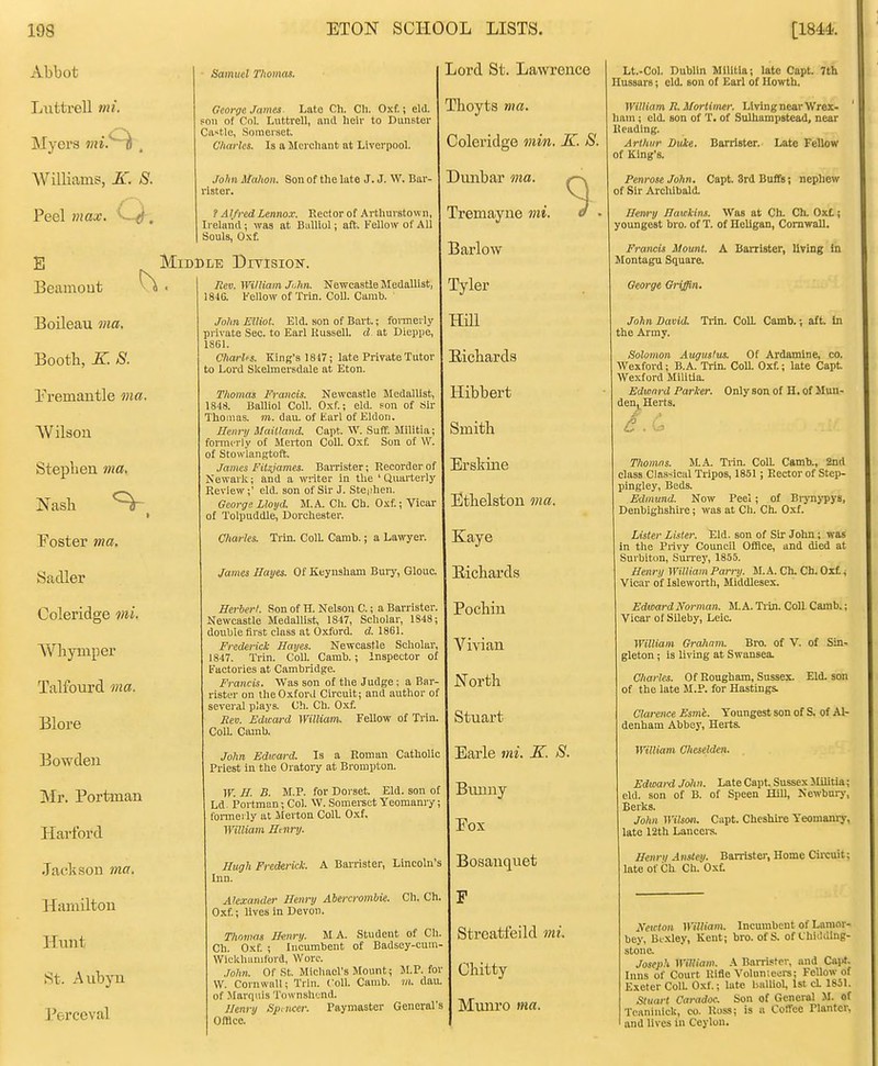 Abbot Liittrell mi. Myers 7ni. Williams, K. S. Peel max. ^—. Samuel nomas. George James Late Ch. CIi. Oxf.; eld. foii of Col. Luttrell, nnd heir to Dunster Castle, Somerset. Charles. Is a Merchant at Liverpool. .Mm itahon. Son of the late J. J. W. Bar- rister. ? Alfred Lennox. Rector of Arthuvstown, Ireland ; was at Bulliol; aft-. Fellow of All Souls, Oxf. E Beamout Middle Ditisiok. Boileau ma. Booth, K. S. Eremantle ma. VVilson Stepben ma, Nasli Foster 7na. Sadler Coleridge mi. Whymper Talfourd ma. Blore Bowdeii jNIr. Portman Hai'ford Jackson ma. Hamilton Hunt St. Aubyu Perceval Rev. William Ji.hn. Newcastle Medallist, 184G. I'ellow of Trln. Coll. Oamb. John Elliot. Eld. son of Bart.; formerly pi-ivate Sec. to Earl Kussell. d at Dieppe, 1861. CharUs. King's 1817; late Private Tutor to Lord Skelmersdale at Eton. Thomas Francis. Newcastle Medallist, 1848. Balliol Coll. Oxf.; eld. son of tiir Thomas, ni. dau. of Earl of Eldon. Henry Maitland. Capt. W. Suff. Militia; formerly of Uerton Coll. Oxf. Son of W. of Stowlangtoft. James Fitzjames. Barrister; Recorder of Newark; and a writer in the 'Quarterly Review;' eld. son of Sir J. Steiihen. George Lloyd. M. A. Ch. Ch. Oxf.; Vicar of Tolpuddle, Dorchester. Charles. Trin. Coll. Camb.; a Lawyer. James Hayes. Of Keyusham Bury, Glouc. Herbert. Son of H. Nelson C.; a Ban ister. Newcastle Medallist, 1847, Scholar, 1848; double first class at Oxford, d. 1861. Frederick Hayes. Newcastle Scholar, 1847. Trin. Coll. Camb.; Inspector of Factories at Cambridge. Francis. Was son of the Judge; a Bar- rister on the Oxford Circuit; and author of several plays. Ch. Ch. Oxf. Rev. Edward William. Fellow of Trin. ColL Camb. John Edward. Is a Roman Catholic Priest in the Oratory at Brompton. W. //. B. M.P. for Dorset. Eld. son of Ld^ Portman; Col. W. Somerset Yeomanry; fonneily at Merton Coll Oxf. William H nry. Hugh Frederick. A Barrister, Lincoln Inn. Alexander Henry Abercrombie. Ch. Ch, Oxf.; lives in Devon. Thomas H-enry. MA. Student of Ch. Ch. Oxf. ; Incumbent of Badsey-cum. Wickluinitord, Wore. John. Of St. Michael's Mounts M.P. for W. Cornwall; Trln. Coll. Camb. m. dau. of Marquis TownshL-nd. Hewy Spmce?: Paymaster General's Offlec. Lord St. Lawrence Thoyts nrn, Coleridge min. K. S. ! Dunbar ma. Tremayne mi. Barlow Tyler mi Biicbards Hibbert Smith Erskine Ethelston ma. Kaye Bicbards Pocbin Vivian North Stuart Earle mi. K. S. Bimuy Eox Bosanquet F Stroatfeild mi. Chitty Munro ma. Lt.-Col. Dublin Militia; late Capt. 7th Hussars; eld. son of Earl of Uowtb. William R. Mortimer. Living near Wrex- ham ; eld. son of T. of SulUampstead, near Reading. Arthur Duke. Barrister. Late Fellow of King's. Penrose John. Capt. 3rd Buffs; nephew of Sir Archibald. Henry Hawkins. Was at Ch. Ch. Oxt; youngest bro. of T. of Hellgan, Cornwall. Francis Mount. A Barrister, living In Montagu Square. George Griffin. John David. Trin. ColL Camb.; aft. In the Army. Solomon Augustus. Of Ardamine, co. Wexford; B.A. Trin. Coa Oxf.; late Capt Wexford Militia. Edwnrd Parker. Only son of H. of Mun- deUj^ Herts. Thomas. MA. Tiin. Coll. Camb., 2nd class Classical Tripos, 1851; Rector of Step- pingley, Beds. Edmund. Now Peel; of Biynj-pys, Denbighshiie; was at Ch. Ch. Oxf. Lister Lister. Eld. son of Sir John; was in the Privy Council Office, and died at Surbiton, Sun-ey, 1855. Henry William Parry. M. A. Ch. Ch. Oxt; Vicar of Isleworth, Middlesex. Edward Norman. M. A. Tiin. Coll Camb.; Vicar of Sileby, Leic. William Graham. Bro. of V. of Sin- gleton ; is living at Swansea. Charles. Of Rougbam, Sussex. Eld. son of the late M.P. for Hastings Clarence Esme,. Youngest son of S. of Al- denham Abbey, Herts. William Cheselden. Edward Jolin. Late Capt, Sussex Slilitia; eld. son of B. of Speen Hill, Newbnry, Berks. John Wilson, Capt. Cheshire Yeomamy, late 12th Lancers. Henri/ Anstey. Barristei', Home Cii-cuit; late of Ch Ch. Oxf: A'ewton William. Incumbent of Lanior- bey, Bc.xley, Kent; bro. of S. of Chidding- stone. Joseph William. A Barristei', and Cairf. Inns of Court Rifle Volnn:eiii-s; Fellow of Exeter Coll. Oxf.; late balliol, 1st cL 1851. Stuart Caradoc. Son of General M. of Tcaniulck, co. Ross; is a Coffee Planter, and lives in Ceylon.