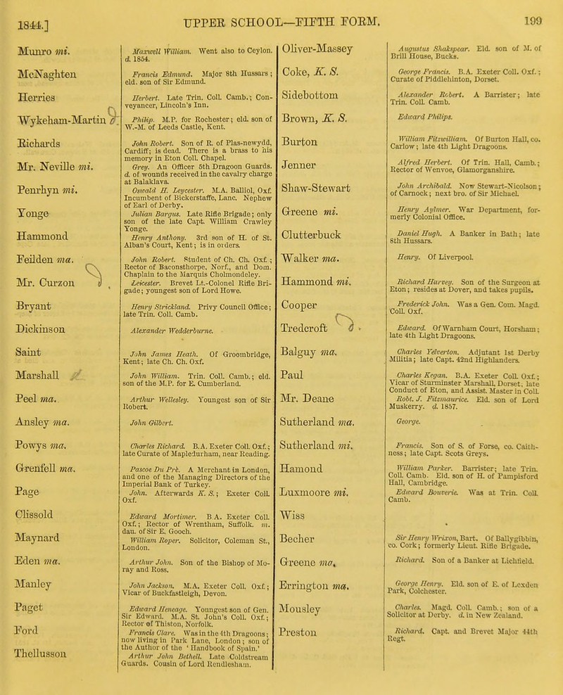 1844.] Munro mi. McNaghten Hemes Wykeham-Martin . Eichai'ds Mr. Neville mi. Peni'liyn mi. Touge Hammond Feilden ma. Mr. Curzon Bryant Dickinson Saint Marshall Peel ma. Ansley ma. Powys ma. Grenfell ma. Page UPPER SCHOOL—FIETH FORM. Clissold Maynard Eden ma. Manley Paget Eord Thellusson MaxmeU Willianu Went also to Ceylon, d. 1854. Francis Edmund. Major 8th Hussars ; eld. son of Sir Edimuid. Herbert. Late Trin. Coll. Camb.; Con voyancer, Lincoln's Inn. PhxKj). M.P. for Rochester; eld. son of W.-M. of Leeds Castle, Kent. John Robert. Son of R. of Plas-newydd, Cardiff; is dead. There is a hrass to his memory in Eton ColL Chapel. Oreij. An Officer 5th Dragoon Guards. d. of wounds received in the cavalry charge at Balalclava. Oswald H. Leycester. M.A. Balliol, Oxf. Incumbent of Bickerstaife, Lane. Nephew of Earl of Derby. Julian Bargus. Late Rifle Brigade; only son of the late Capt. William Crawley Tongc. Henry Anthony. 3rd sen of H. of St. Alban's Court, Kent; is in ordera Jolm Robert. Student of Ch. Ch. Oxf. ; Rector of Baconsthoi-pe, Norf., and Dom. Chaplain to the Marquis Cholmoudeley. Leicester. Brevet Lt.-Colonel Rifle Bri- gade ; youngest son of Lord Howe. Hmry Strickland. Privy Council Office; late Trin. Coll. Camb. Alexander Wedderbitrne. John James Heath. Of Groombridge, Kent; lateCh. Ch. Oxf. John William. Trin. Coll. Camb.; eld. son of the M.P. for E. Cumberland. Arthur Wellesley. Youngest son of Sir Robert. John Gilbert. CItarles Richard. B.A. Exeter Coll. Oxf; late Cui'ate of Mapledurham, near Reading. Pascoe Du Prk. A Merchant in London, and one of the Managing Directors of the Imperial Banli of Turkey. John. AfteiTvards K. S.; Exeter ColL Oxf. Edward Mortimer. B A. Exct«r Coll. Oxf.; Rector of Wrcntham, Suffollc. Hi. dau. of Sir E. Gooch. William Roper. Solicitor, Coleman St., Loudon. Arthur John. ray and Ross. Son of the Bishop of Mo- John Jackson. M.A. E.KOter Coll. Oxf ; Vicar of Buckfastlcigh, Devon. Edward Heneage. Youngest son of Gen. Sir Edward. M.A. St. John's Coll. Oxf.; Rector of Thiston, Norfolk. Francis Clare. Was in the 4th Dragoons; now living in I'ark Lane, London ; sou of the Author of the ' Handbook of Spain.' Arthur John DetMl. Late Coldstream Guards. Cousin of Lord Rcndlcshain. Oliver-Massey Coke, K. 8. Sidebottom Brown, K. S. Burton Jenner Shaw-Stewart Grreene mi. Clutterbuck Walker ma. Hammond mi. Cooper Tredcroft Balguy ma-. Paul Mr. Deane Sutherland ma. Sutherland mi. Hamond Lnxmoore mi. Wiss Becher Greene moi Errington via. Mousley Preston 199 Augustus Shulspear. Eld. son of M. of Brill House, Bucks. Oeorge Francis. B..\. Exeter Coll. Oxf.; Curate of Piddlehinton, Dorset. Alexander Rcbert. Trin. ColL Camb. Edward Philips. A Barrister; late William Fitzwilliam. Of Burton Hall, co. Carlow; late 4tb Light Dragoons. Alfred Herbert. Of Trin. Hall, Camb.; Rector of Wenvoe, Glamorganshire. John Archibald. Now .Stewart-Nicolson; ofCamock; next bro. of Sir Michael HeiLry Aylmer. War Depaitment, for- merly Colonial Office. Daniel Hugh. A Banker in Bath; late 8 th Hussars. Henry. Of Liverpool. Richard Harvey. Son of the Surgeon at Eton; resides at Dover, and takes pupils. Frederick John. Was a Gen. Com. Hagd. CoU. Oxf. Edward. OfWamham Court, Horsham; late 4th Light Dragoons. Charles Telterton. Adjutant 1st Derby Militia; late Capt. 42ud Highlanders. Charles Kegan. B.A. Exeter CoU. Oxf.; Vicar of Stuiminster Marshall, Dorset, late Conduct of Eton, and Assist Master in ColL Robt. J. Fitzmaurice. Eld. son of Lord Muskerry. d. 1857. George. Francis. Son of S. of Forse, co. Caith- ness ; late Capt Scots Greys. William Parker. BaiTister; Lite Trhi. ColL Camb. Eld. son of H. of Pampisford Hall, Cambridge. Edward Bouverie. Was at Trin. Coli Camb. Sir Henry Wrixon, Bart. Of Ballygibbin, CO. Cork; formerly Lieut Rifle Brigade. Ric/tard. Son of a Banker at Liclitield. George Henry. Eld. son of E. of Lcxdcu Park, Colchester. Charles. Jfagd. Coll. Camb.; son of a Solicitor at Derby. A in New Zealand. Ricliard. Capt and Brevet Miyor 44th Rogt