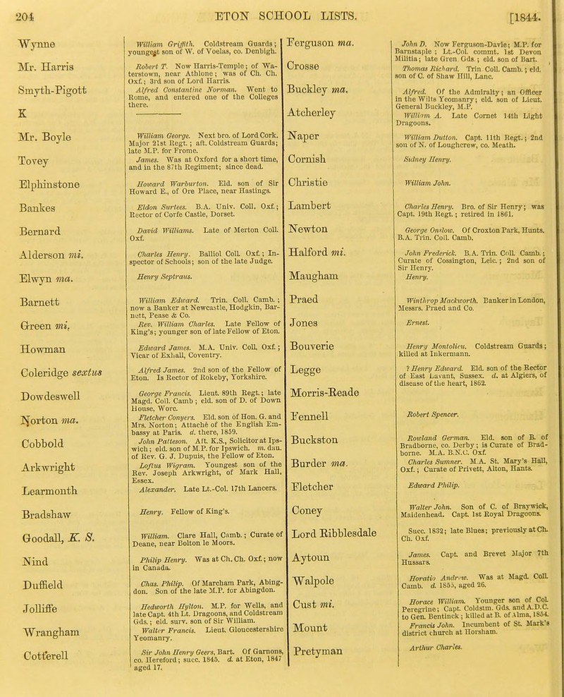 Wynne William Griffith. Coldstream Guards; youngest son of W. of Voeliis, co. Denbigh. Perguson ma. Mr. Harris omytn-irigott K Rohevt T. Now Ilavris-Temple; of Wa- terstown, near Athlone; was of Ch. Ch. Oxf.; 3rd son of Lord Harris. Alfred Constdntine Ntym^wu Went to Rome, and entered one of the Colleges there. Crosse Ikti It 1/!iTr nM ft jjucjiiey //Zu. Atcherley TVfv Rovlfi William George. Next bro. of Lord Cork. Major 21st Regt. ; aft. Coldstream Guards; late M.P. for Frome. James. Was at Oxford for a short time, and In the 87th Regiment; since dead. Naper Cornisli Rl nil 1 n Q'f.HTl ft Howard Warburton. Eld. son of Sir Howard E., of Ore Place, near Hastings. Cliristie Bankes Eldon ourtees. n.A.. univ. coii, uxi.; Rector of Corfe Castle, Dorset. J-idlllUtJl t XJtJl lltl 1 CI David Williams. Late of Merton Coll. Oxf. Newton Alderson {jtiartes iietiry. j^aiiioi ^oii. , in- spector of Schools; son of the late Judge. TTfLlTorn vni. Elwyn wa. Henry Septjmis. Maugham William Edward. Trin. Coll. Camb. ; now a Banker at Newcastle, Hodgkin, Bar- nutt. Pease & Co. Eev. William, Oharles. Late Fellow of King's; younger son of late Fellow of Eton. Praed Jones Howman Edward James. M.A. Univ. Coll. Oxf. j Vicar of Exhall, Coventry. Bouverie Coleridge sextus Alfred James. 2nd son of the Fellow of Eton. Is Rector of Rokeby, Torkshu-e. Legge Dowdeswell I^orton ma. Cobbold Arkwrignt Learmonth George Francis. Lieut 89th Regt.; late Magd. Coll. Camb ; eld. son of D. of Down House, Wore. Fletcher Conyers. Eld. son of Hon. G. and Mrs. Norton; Attachfe of the English Em- bassy at Paris, d. there, 1859. John Palteson. Alt K.S., Solicitorat Ips- wich ; eld. son of M P. for Ipswich, m. dau. of Key. G. J. Dupuis, the Fellow of Eton. Loftus Wigram. Youngest son of the Rev. Joseph Arkwright, of Mark Hall, Essex. Alexander. Late Lt.-Col. 17th Lancers. Morris-Eeade Pennell Buckston JJUXU.CJ- IIVW' x>racisiia*>v Hmry. Fellow of King's. Coney broouaii, JS.. o. William. Clare Hall, Camb.; Curate of Deane, near Bolton le Moors. Lord Eibblesdale iNinu Philip Henry. Was at Ch. Ch. Ox£; now in Canada. Aytoun Duffield Chas. Philip. Of Marcham Park, Abing- don. Son of the late M.P. for Abingdon. Walpole T,->lK-flfQ J oJiine Wrangham Hedworth Hylton. M.P. for Wells, and late Capt 4th Lt. Dragoons, and Coldstream Gds.; eld. sui-v. son of Sir William. WaltfT Francis. Lieut Gloucestershire Yeomuni-y. Cust mi. Cotterell Sir John Henry Geers, Bart. Of Gamons, CO. Hereford; succ. 1845. d. at Eton, 1847 Pretyman aged 17. [1844. JohnD. Now FerguBon-Davle; M.P. for Barnstaple ; Lt.-Col. commt. Ist Devon Militia; lute Gren Gds.; eld. son of Bart. Thomas Richard. Trin Coll. Camb.; cid. son of C. of Shaw Hill, Lane. Alfred. Of the Admiralty; an Officer in the Wilts Yeomanry; eld. son of Lieut. General Buckley, M.P. Willinm A. Late Comet 14th Light Dragoons. William Dutton. Capt Uth Regt.; 2nd son of N. of Loughcrew, co. Mcath. Sidney Henry. William John. Charles Heni'y. Bro. of Sir Henry; was Capt 19th Regt; retired In 1861. George Onxloio. Of Croxton Park, Hunts. B.A. Trin. Coll. Camb. John Frederick. B.A. Tiin. Coll. Camb.; Cm'ate of Cossington, Leic.; 2nd son of Sir Henry. Henry. Winthrop Maclicorth. Eankerln London, Messrs. Praed and Co. Ernest. Henry Montolieu. Coldstream Guards; killed at lukermann. ? Henry Edward. Eld. son of the Rector of East Lavant, Sussex, d. at Algiers, of disease of the heai't, 1862. Robert Spencer. Rowland Germaru Eld. son of B. of Bradborne, co. Derby; is Curate of Brad- borne. M.A. B.N.C. Oxf. Charles Sumner. M.A. St Mary's Hall, Oxf.; Curate of Privett, Alton, Hants. Edward Philip. Walter John. Son of C. of Braywick, Maidenhead. Capt 1st Royal Dragoons. Succ. 1832; late Blues; previously at Ch. Ch. 0.if. James. Capt and Brevet Major 7th Hussars. Horatio Andr.io. Was at Magd. CoU. Camb. d. 1856, aged 26. Horace William. Younger son of CoL Peregrine; Capt Coldstm. Gds. andA.D.a to Gen. Bentinck; killed at B. of .^Ima, 1854. Francis John. Incumbent of St Mark's district church at llorsliam. Arthur Charles.