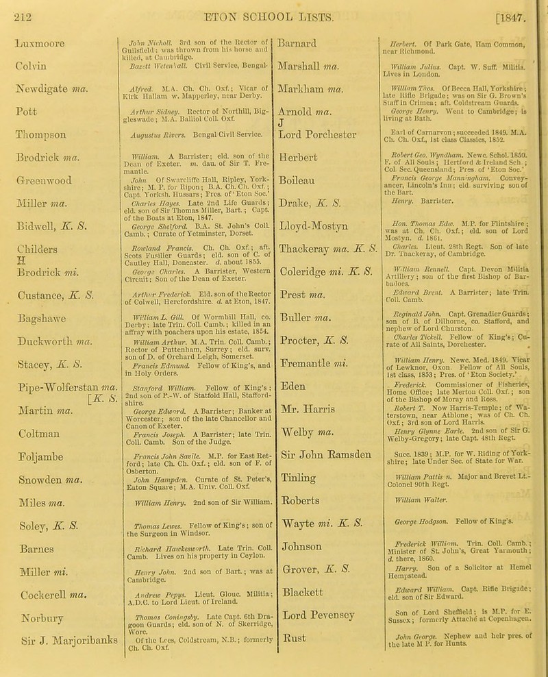 Luxmoore Colvin Newdigate ma. Pott Thompson Brodrick ma. Greenwood Miller ma. Bidwell, K. S. Cliilders H Erodi'ick mi. Custance, K. S. Bagshawe Duckworth ma. Stacey, -K. S. Pipe-Wolferstan ma. [K. S. Martin ma. Coltman Toljambe Snowden ma. Miles ma. Soley, K S. Barnes Miller mi. Coclcerell ma. Norbury Sir J. Marjoribanks Jo'w Nirhon. 3vA son of Uio Uecl;ov of Gullsfldil; wiis tlwown from hi-; lioi se mid killed, ut Ciunbvidgo. Bazilt ^yden',all. Civil Service, Bengnl. Alfred. M.\. Cli. Cli. Oxf.; Vicar of Kii-li Hallaiu w. Jlapiierley, near Derby. Arthur Sidney. Rector of Nortliill, Big- gleswade; JI.A. Dalliol Coll. Oxf. Angus! us Rivers. Bengal Civil Service. WiUiam. A Barrister; eld. son of the Dean of Exeter, m. dau. of Sir T. I're- mantle. Jo?m Of SwiircUffe Hall, Ripley, York- shire; Jt. F. for Ripon; B.A. Ch. Cli. Oxf.; Capt. Yorksh. Hussars; Pres. of' Eton ,Soc.' Charles Hayes. Late '2nd Life Guards; eld. son of Sir Thomas Miller, Bart.; Capt. of the Boats at Eton, 1847. George S/ielford. B.A. St. John's Coll. Camh.; Curate of Yetminster, Dorset. Rowland Francis. Ch. Ch. Oxf.; aft. Scots Fusilier Guards; eld. son of C. of Cautley Hall, Doncasier. d. about 1855. George Charles. A Barrister, WesteiTi Circuit: Son of the Dean of Exeter. Arthur Frederick. Eld. son of the Rector of Colwell, Herefordshire, d. at Eton, 1847. WaiiamL. Gill Of Wormliill Hull, co. Derby; late Tiiu. Coll. Canib.; killed in an affray with poachers upon his estate, 1854. William Arthur. M.A. Trin. CoU. Camb.; Rector of Puttenham, Surrey; eld. surv. son of D. of Orchard Leigh, Somerset. Francis Edmund. Fellow of King's, and in Holy Orders. Stanford William. Fellow of King's ; 2nd son of of Statfold Hall, Stafford- shire. George Bdword. A Barrister; Banker at Worcester; son of the late Chancellor and Canon of Exeter, Francis Joseph. A Barrister; late Trln. Coll. Camb. Son of the Judge. Francis John Savile. M.P. for East Ret- ford ; late Ch. Ch. Oxf.; eld. son of F. of Osberton. John Hampden. Curate of St. Peter's, Eaton Square; M.A. Univ. Coll. Oxf. William Henry. 2nd son of Sir WUliam Thomas Lewes. Fellow of King's; son of the Sm-geon in Windsor. Richard Hawkeswrn-tJi. Late Trin. Coll. Camb. Lives on his property in Ceylon. Henry John. 2nd son of Bart.; was at Cambridge. Andrew Pepys. Lieut. Glouc. Militia; A.D.C. to Lord Lieut, of Ireland. Thomas Coningsby. Late Capt. 0th Dra- goon Guards; eld. son of N. of Skerridge, Wore. Of the t.res, Coldstream, N.B.; formerly Ch. Ch. Ox£ Barnard Marshall ma. Mai'kham ma. Arnold ma. 3 Lord Porchester H erbert Boileau Drake, K. S. Lloyd-Mostyn Thackeray ma. K. S. Coleridge mi. K. 8. Prest ma. Buller ma. Procter, K. S. Premantle mi. Eden Mr. Harris Welby ma. Sir John Eamsden Tinling Roberts Wayte mi. K. 8. Johnson Grover, -BT. 8. Blackett Lord Pevenscy Rust Ihrhert. Of Park Gate, Hftm Common, near Rlclimond. William. Julius. Capt. W. Suff. Militia. Lives in London. WilWim Thos. Of Bpcca Hall, Yorkshire; late itille Brigade; was on .Sir G. Brown's .Siaffin Crimea; aft. Coldstream Guards. George Henry. Went to Cambridge; Is living at Bath. Earl of Carnarvon ; sueeeeded 1849. H.A. Cli. Ch. Oxf., 1st class Classics, 1852. Robert Geo. WynOham. Kewc. Schol. 1850. V. of All Souls; Hertford & Ireland Sell ; Col, See.Queensland; Pres of 'Eton .Soc' Francis George Manningliam. Convey- ancer, Lincoln's Inn; eld. surviving son of the Bart. Henry. Barrister. Hon. Thomas Edw. M.P. for Flintshire ; was at Ch. Cli. Oxf.; eld. son of Lord Mostyn. d. 1861. Charle.1. Lieut. 2Sth Rcgt. Son of late Dr. Ttiackeruy, of Cambridge. Wdliam Rennell. Capt. Devon Militia Artilh ry ; son of the first Bishop of Bar- badoes. Edward Brent. A Barrister; late Trin. Coll. Camb. Reginald John. Capt. Grenadier Guards; son of B. of Dilhoine, co. Stafford, and nephew of Lord Churston. Charles Tickell. Fellow of King's; Cu- rate of All Saints, Dorchester. William Henry. Newc. Med. 1849. Tiear of Lewknor, Oxon. FeUow of AU Sonls, 1st class, 1853; Pres. of 'Eton Society.' Frederick. Commissioner of Kisherie-s Home Office; late Jlerton Coll. Oxf.; son of tbe Bishop of Moray and Ross. Robert T. Now Harris-Temple; of Wa- terstown, near Athlone; was of Ch. Ch. Oxf.; 3rd son of Lord Harris. Henry Glynne Earle. 2nd son of Sir G. Welby-Gregory; late Capt 48th liegt Sncc. 1839; M.P. for W. Riding of York- sliire; late Under See, of State for War. William Pattis n. Major and Brevet Lt.- Colonel 90th Regt. William Walter. George Hodgson. Fellow of King's. Frederick WilHim. Trin. Coll. Camb.; Jlinister of St. John's, Great Yarmouth; d. there, ISGO. Harry. Son of a Solicitor at Kernel Hempstead. Edward William. Capt Rifie Brigade; eld. son of Sir Edward. Son of Lord Sheffield; is it.P. for E. Sussex I forniorly Attache' at Copenhagen. John Grorge. Nephew and heir pres. of the late M P. for Hunts.
