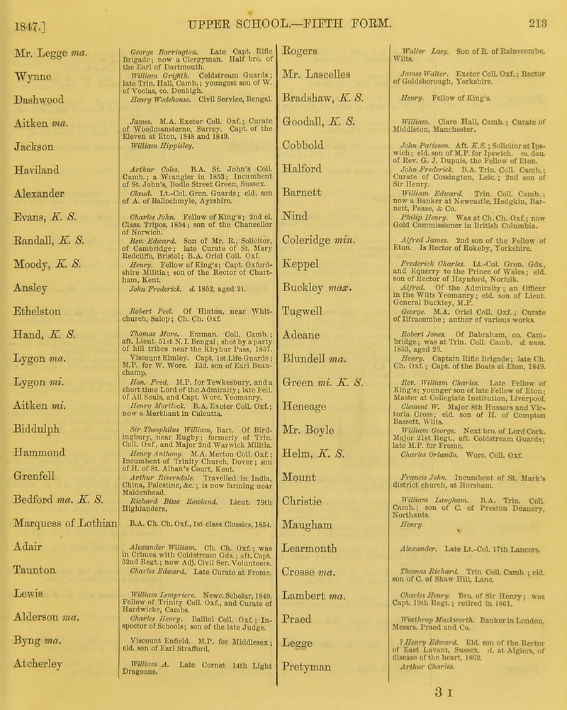 1847.] Mr. Legge ma. Wynne Dash-wood Aitken ma. Jackson Haviland Alexander Evans, K. S. EandaU, X. S. Moody, K S. Ansley Ethelston Hand, X. S. Lygon ma. Lygon mi. Aitken mi. Biddulph Hammond Grenfell Bedford ma. K. 8. Marquess of Lothian Adair Taunton Lewis Alderson ma. Byng ma. Atcherley George Barrington. Lato Capt Rifle Bi igftdo; now a Clerfryman. Half bro. of the Earl of Dartmouth. WiUiain Griffith. Coldstream Guards; late Ti-in. Hall, Camb.; youngest son of W. of Voelas, co. Denbigh. Henry Wodehouse. Civil Service, Bengiil- James. M.A. Exeter CoU. Oxf.; Curate of 'Wooamansterao, Sun'ev. Capt. of the Eleven at Eton, 1848 and 1849. William Hippisley. Arthur Coles. B.A. St John's Coll. Camb.; a Wrangler in 1853; Incumbent of St. John's, Bodle Street Green, Sussex. Claud. Lt.-Col. Gren. Guards; eld. son of A. of Ballochmyle, Ayrshire. Charles John. Fellow of King's; 2nd cl. Class. Tripos, 1854 ; son of the Chancellor of Norwich. Rev. Edward. Son of Mr. E., Solicitor, of Cambridge; late Curate of St. Mary Redcliffe, Bristol; B.A. Oriel Coll. Oxf. Henry. Fellow of King's; Capt. Oxford- shire MUItia; son of the Rector of Chart- ham, Kent John Frederick, d. 1852, aged 21. Robert Peel. Of Hinton, near Whit- church, Salop; Ch. Ch. Ox£ Thomas More. Emman. Coll. Camb.; aft. Lieut 51st N. L Bengal; shot by a party of hiU tribes near the Khybur Pass, 1857. Viscount Elmley. Capt 1st Life Guards; M.P. for W. Wore. Eld. son of Earl Beau- champ. Hon. Fred. M.P. for Tewkesbuiy, anda short time Lord of the Admiralty; late Fell of All Souls, and Capt Wore. Yeomanry. Henry Morthck. B.A. Exeter Coll. Oxf.; now a ilerthanl in Calcutta. -Sir Theophilus William, Bart. Of Bird- ingbury, near Rugby; formerly of Trin. Coll. Oxf, and Major 2nd Warwick Militia Henry Anthony. M.A. Merton Coll. Oxf.; Incumbent of Trinity Church, Dover; son of H. of St. Alban's Court, Kent Arthur Riversdale. Travelled in India, China, Palestine, <fec.; is now farming near Maidenliead. Richard Bisse Rowland. Lieut. 79th Highlanders. B.A. Ch. Ch. Oxf., 1st class Classics, 1854. Alexander Willinm. Ch. Ch. Oxf.; was in Crimea with Coldstream Gds.; aft. Capt. 52nd ReKt; now Adj. Civil Ser. Volunteers. Charles Edward. Late Curate at Frome. William Lempriere. Newc. Scholar, 1849. Fellow of Trinity CoU. Oxf., and Curate of Hardwickc, Cambs. Charles Henry. Balliol CoIL Oxf.; In- spector of Schools; son of the late Judge. Viscount Enfleld. M.P. for Middlesex • eld. son of Earl Strafford. Willifnn A. Dragoons. Late Cornet 14th Liglit Eogers Mr. Lascelles Bradshaw, K. S. GoodaU, K S. Cobbold Halford Barnett Nind Coleridge min. Keppel Buckley max. Tugwell Adeane Blundell ma. Grreen mi. K. 8. Heneage Mr. Boyle Helm, K. 8. Moimt Christie Maugham Learmonth Crosse ma. Lambert ma. Praed Legge Pretyman Walter Lacy. Son of E. of Ualnscombe, Wilts. James Walter. Exeter ColL Oxf.; Rector of Goldsborougb, Yorkshire. Henry. Fellow of King's. miliam. Clare Hall, Camb.; Curate of Mlddleton, Manchester. John Palteson. Aft K.S.; Solicitor at Ips- wich ; eld. son of M.P. for Ipswich, m. dan. of Rev. G. J. Dupuis, the Fellow of Eton. John Frederick. B.A. Trin. ColL Camb.; Curate of Cossington, Leic.; 2nd son of Sir Henry. William Edward. Trin. ColL Camb. ; now a Banker at Newcastle, Hodgkin, Har- nett, Pease, &, Co. Philip Henry. Was at Ch. Ch. Ox£; now Gold Commissioner in British Columbia. Alfred James. 2nd son of the Fellow of Eton. Is Rector of Rokeby, Torkshira Frederick Charles. Lt.-CoL Gren. Gds., and Equerry to the Prince of Wales; eld. son of Rector of Haynford, Norfolk. Alfred. Of the Admiralty; an Officer in the Wilts Yeomanry; eld. son of Lieut General Buckley, M.P. George. M.A. Oriel Coll. Oxf.; Curate of Ilfracombe; author of various works. Robert Jones. Of Babraham, ca Cam- bridge; was at Trin. ColL Camb. d.unm. 1853, aged 23. Henry. Captain Rifle Brigade; late Ch. Ch. Oxf.; Capt of the Boats at Eton, 1849. Rev. William Charles. Late FeUow of King's; younger son of late Fellow of Eton; Master at Collegiate Institution, Liverpool. Clement W. Major 8th Hussars and Vic- toria Cross; eld. son of H. of Compton Bassett Wilts. William George. Next bro. of Lord Cork. Major 21st Regu, aft. Coldstream Guards; late M.P. for Frome. Charles Orlando. Wore. CoU. Oxf. Francis John. Incumbent of St Mark's district church, at Horsham. Williarn Langham. B.A. Trin. Coll. Camb.; son of C. of Preston Deanery, Northants. Henry. Alexander. Late Lt-Col. 17th Lancers. TTiomas Richard. Trin Coll. Camb.; eld. son of C. of Shaw Hill, Lane. Charles Henry. Bro. of Sir Henrj'; was Capt I9th Uegt; retired in 18G1. Winthrop Maeiteorth. Banker in London, Messrs. Praed and Co. ? Henry Edward. Eld. son of the Rector of East Lavant, Sussex, d. at Algici-s, of disease of the heart, 1862. Arthur Charles.