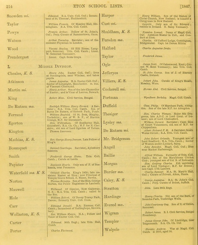 Snowden mu Taylor Powys Watson Wood Prendergast Cheales, K. 8. Atkinson Martin mi. King De B-utzen ma. Ferrand Egerton Kington Matliias, K. S. Bosanquet Smitli Paynter Waterfield ma. Norton Maxwell Hole Carr WoUaston, K. Carter Porter Edmund. B.A. Univ. Coll. Oxf.; Incum- bent of St. Thomas', Huddersfleld. William Francis. Of Moselcy Hall, I5ir- minghaai. B.A. Trin. Coll. Camb. Francis Arlhur. Fellow of St. John's, Oxf.; Perp. Curate of Summortown, Oxon. Arthur Towneley. Barristei'; son of the eminent Physician in London. Vincent Slucliey. Of Hill House, Limg- poit, Somerset. Trin. Coll Camb.; Lieut. W. Somerset Yeomanry. Lenox. Capt. Scots Greys. Middle Diyision. Eenrxj John. Exeter CoU. Oxf.; lives at Sivnningdale, near Windsor, and takes pupils. James Augustus. M.A. Exeter Coll. Oxf.; Rector of Longsight, Manchester, m. dau. of Viscount Chetwynd. Henry Arthur. Son of the late Chancellor of Exeter; and is Vicar of Laxton, Newark. Rohert Moss. Civil SeiTice, BengaL Rudolph William Henry Errard. A Bar- rister ; B.A. Trin. Coll. Camb. Son of Baron De Rutzen, of Slebeck Park, Pemb. William Busfeild. Of St. Ives, Bingley, Yorkshire; sou of W. B. F., of Harden Grange, M.P. for Devonport. Hon. Wilhraham. Of Rostheme Hall, Knutsford; B.A. Ch. Ch.; M.P. for N. Che- shire; eld. son of Lord Egerton of Tatton. Thomas Laiorence. Rev. George Henry Duncan. Late Fellow of King's. Samuel Courthope. Barrister, Aylesbury Sessions. K S. Frederick George Hume. Camb.; Curate at Leeds. Trin. Coll. S. Reginald Hearle. Only son of P. of Bos- kenua, near Penzance. Ottiwell Charles. King's 1850; late As- sistant Jlaster at Eton ; now Principal of Temple Grove School, E. Sheen, Surrey. Thomas Brinsley. Son of the Hon. George Norton, the Police Magistrate in Lambeth. WeUwood Of Glenlee, New Galloway, N. B.; M.A. Trin. Coll. Camb.; called to the Bar. William Robert. Of Bovey Tracey Park, Devon; formerly Univ. Coll. Oxon. Edmund Donald. B.A. Emman. Coll. Camb.; Incumbent of Ratlinghope, Shrews- bury. Rev. WilUamMunro. M.A.; Fellow and Tutor of Exeter Coll. Oxf. Edmund. 90th Regt.; late Trin. Hall, Camb. Charles Fleetwood. Harper Cust mi. Shuldham, K. S. Pursdon ma. Halford Taylor Ogle JefFeryes ViJUers, K. S. Cockerell mi. Portman Duffield Thesiger Lysley ma. De Eutzen mi. Mr. Bridgeman Aiigell BaiUie Morgan Burder ma. Caley, K. S. Stratton Hardinge Evered ma. Wigrain Templar Walpole Henry William. Son of the Bishop of Christ Church, New Zealand; is himself a Clergyman in Now Zealand. Leopold. Only son of Sir Edward ; resides in Ireland. N. Salop Yeomanry. Naunton Lemuel. Demy of Magd. Coll. Oxf. Assistant Master in ColL, and Con- duct at Eton. Charles. Of Cufford Lodge, Canninglon, Bridgewater. Capt. 1st Devon Militia. Charles Augustvt Drake. Frederick James. James Scott. Of Oakenwood. Kent; Cor- net W. Kent Yeomanry; late Trin. Coll. Camb. St. John George. Son of J. of Blarney Castle, Ireland. Robert John. Curate of King's Heath, Moseley, Wore. Hurace Abel. Civil Service, BengaL Wyndham Berkeley. Magd. ColL Camb. Chas. Philip. Of Marcham Park, Abing- don. Son of the late M.P. lor Abingdon. Hon. Charles Wemyss. Major 6th Dra- goons, late A.D.C. to Lord Lieut, of Ire- land ; son of Lord Chelmsford. William Gerard. Barrister; Capt Inns of Court Volunteers; eld. son of M,P. for Chippenham. Albert Richard F. M. A Barrister, South Wales Circuit; BA. Trin. ColL Camb. John Robert Orlando. Youngest son of Lord Bradford; M.A. Trin. Camb.; Rector of Weston-under-Lyziard, Salop. John Benedict. Magd. CoU. Ox£; lives near Market Harborough. Alfred William. Formerly of Trin. Coll. Camb.; Sec of the Marylebone Cricket Club; youngest son of CoL B. of Redcastle. Hon. Godfrey Charles. Eld. survivinR son of Lord Tredegar; M.P. for Brecon; late Capt. 17th Lancers. Charles Sumner. M.A. St Mary's Hall, Oxf.; Curate of Privett, Alton, Hants. George Augustus. B.A. St John's Coll. Camb.; Pei-p. Curate of Brlcet, Suffolk. John. Late 38th Regt Henry Charles. Eld. son of the Bart, of Bomides Park, Timbridge Wells. John Courlenay Guy. Son of E. of Eston, Somerset Robert .rames. E L CivU Service, Bengal Presidency. James George John. Of Lindridge, near Telgnmouth. B.A. Ch. Ch. Ox£ Horatio Andrew. Was at Magd. Coll Camb. 4 1855, aged 26.