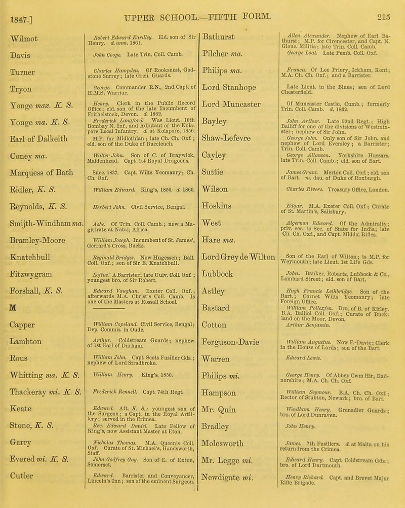 1847.] UPPEE SCHOOL Wilmot Robert Edward Earilley. Eld. son of Sir Homy. d. umn. 1861. jjatnursi/ Davis 7oA» Coope. Late Trln. Coll. Camb. Pilcher ma. Turnex' Charles Hampden. Of Rooksnest, God- stone Suirey; late Gren. Guards. xliiu]3S ma. Tryon George. Commander R.N., 2nd Capt. of H.M.S. Warrior. Lord Stanhope Tonge max. K. S. Tonge ma. K. S. Earl 01 JJalkeitli Henry. Clerk In the Public Record Office; eld. son of the late Incumbent of Frithelstock, Devon, d. 1862. Frederick Langford. Was Lieut. 16th Bombay N. Inf, and Adjutant of the Kola- pore Local Infantry, d at Kolapore, 1856. M.P. for Midlothian ; late Ch. Ch. Uxf.; eld. son of the Duke of Buccleuch. Lord Muncaster Bayley Shaw-Lefevre Coney ma. Walter JoHti. Son of C. of Braywick^ Maidenhead. Capt 1st Koyal Dragoons. v^ayiey Marquess of Bath Succ. 1837. Capt. Wilts Yeomanry; Ch. Ch. Oxf. Suttie Eidler, K. S. William Edward. King's, 1850. d. 1860. Wilson Eeynolds, X. S. Herbert John. Civil Service, Bengal Hoskins Smijtli- W incLhain wa. Ashe. Of Trin. Coll. Camb.; now a Ma- gistrate at Natal, Africa. VV tJtsu Bramley-Moore William Joseph. Incumbent of St. James', Gerrard's Cross, Bucks. Hare ma. JvnatcnDuli Reginald Bridges. Now Hugesseu; BaU. Coll. Oxf.; sou of Sir E. Knatchbull. Lord Grey de lATilton Ktzwygram. IjOftus: ABarrister; late Uuiv. ColL Oxf ; youngest bro. of Sir Robert. JjUDuOCK ForshaU, K. S. M Edward Yanghan. Exeter Coll. Oxf.; afterwards M.A. Christ's CoU. Camb. Is one of the Masters at Rossall School Astley Bastard Capper William Copetand. Civil Service, Bengal; Dep. Commis. in Oude. Cotton Lambton Arthur. Coldstream Guards; nephew of 1st Earl of Durham. Ferguson-Davie xtous William John. Capt. Scots Fusilier Gds.; nephew of Lord Stradbroke. Warren Wlutting ma. K. S. William Henry. King's, 1850. Philips mi. Thackeray mi. K. S. Frederick Rennell Capt. 74th Regt. Hampson Keate otone, vVf o. Edward. Aft. K. S.; youngest son of the Surgeon; a Capt. in the Koyal Artil- lery; served in the Crimea. Rev. Edward Daniel. Late Fellow of King's, now Assistant Master at Eton. Mr. Quin Bradley Garry XiVered mi. K. 8. Nicholas fhomas. M.A. Queen's Coll. Oxf. Curate of St. Michael's, Uandsworth, Staff. John Godfrey Guy. Son of E. of Exton, Somerset, Molesworth Mr. Legge mi. Cutler Edward. Barrister and Conveyancer, Lincoln's Inn; son of tlio eminent Surgeon. Newdigate mi. 215 Allen Alexander. Nephew of Earl Ba- thnrst; M.P. for Cirencester, and Capt N. GIouc. Militia; late Trin. Coa Camb. George Loat. Late Pemb. Coll Oxf. Francis. Of Leo Priory, Ickham, Kent; M.A. Ch. Ch. Oxf.; and a Barrister. Late Lieut in the Blues; son of Lord Chesterfield. Of Muncaster Castle, Cmnb.; formerly Trin. Coa Camb. d. 1862. John Arthur. Late 52nd Regt.; High BaDiff for one of the divisions of Westmin- ster; nephew of Sir John. George John. Only son of Sir John, and nephew of Lord Eversley: a Barrister: Trin. Coll. Camb. George Allanson. Yorkshire Hussars, late Trln. Coll. Camb.; eld. son of Bart James Grant. Merton CoU. Oxf.; eld. son of Bart m. dau. of Duke of Roxburgh. Charles Rivers. Treasury Office, London. Edgar. M.A. Exeter Coa Oxf; Curate of St Martin's, Salisbury. Algernon Edward. Of the Admiralty; prlv. sec. to Sec of State for India; late Ch. Ch. Oxf., and Capt Jllddx. Rifles. Son of the Earl of Wilton; is M.P. for Weymouth; late Lieut Ist Life Gds. Jo!m. Banker, Robarts, Lubbock & Co., Lombard Street; eld. son of Bart. Hugh Francis Lethbridge. Son of the Bart; Cornet Wilts Yeomanry; late Foreign Office. William Pollexfen. Bro. of B. of Kitley. B.A. Balliol Coll. Oxf; Curate of Buck- land on the Moor, Devon, Arthur Benjamin. William Augustus. Now F.-Davie; Clerk in the House of Lords; son of the Bart Edward leicis. George Henry. Of Abbey Cwra Hir, Rad- norshire; M.A. Ch. Ch. Oxf William Seymour. B.A. Ch. Ch. O.tf • Rector of Stubton, Newark; bro. of Bart. ' WindJinm Henry- Grenadier Guards; bro. of Lord Dunravon. Jolm Henry, James. 7th Fusiliers, d. at Malta on his return from tlie Crimea. Edicard Henry. Capt Ccld.stream Gds.; bro. of Lord Dartmouth. Henry RicJiard. Capt and Brevet Maior Rifle Brigade.