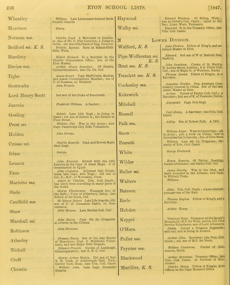 Wlieatley Morrison Norman ma. Bedford mi. K. S. Hardisty Daviea ma, Tighe Grottwaltz Lord Henry Scott Janvrin Grosling Prest mi. Holden Crosse mi. Irlam Lennox Eane Mariette ma. Slade Caulfeild ma. Shaw Marshall mi. Eobinson Atherley NichoU Croft Christie n^ilKam. Late Lloutonant-Colonel Scots Fusilier Guards. Henry. Clmfles Loyd. A Morcliant in London, jra. dau. of Mr. C. H ay Cameron, a Judge in India; eld. son of the Bank of Eng. Dii-ector. Francis Rylmd. Bom at Sutton-Cold- fleld, Wore. Rohert Richard. Is a Solicitor in the Charity Commission Offiee; bro. of the Eton Master. Arthur Henry Saunders. Of Pentre, Cannarthenshire; late Ch. Ch. Oxf. James Stuart. Capt. Stafif Corps, Madras, and Assist Commissioner, Mooltan; son of T. of Rossana, co. Wicklow. John Francis. 2nd son of the Duke of Bnccleuoh. Frederick William. A Banker. Robert. Late 13th Eegt.; is living in Essex; eld. son of Rohert G., the Banker in Fleet Street. William Pitt. Was in the Army; now Capt. Cambridge City Rifle Volunteers. John Oeorge. Charles Kenrick. Capt and Brevet Major 52na Regt George. John Kincaid. Served with the 12th Lancers at the Cape of Good Hope. d. of consumption in Egypt. John Augustus. Adjutant Oxf. Volun- teers, late Capt. 46th Regt.; eld. son of CoL F., M.P., of Wormsley, Oxon. Albert de YUleUin. Trin. CoU. Camb. has since been travelling in many parts of the world. Oeorge Pitzclarence. Youngest bro. of the Bart.; Vicar of Alderbury, Salop; late FeUow of All Souls, Oxf. St. George Robert. Late Life Guards; eld son of C. of Donamon Castle, co. Ros- common. JoJin Monson. Late Mertpn Coll. Oxf. John Barry. Capt. 4th Lt. Dragoons. d. of fever in the Crimea. John Slencowe. Francis Henry. Son of the late Rector of Heavitree; Capt. S. Middlesex Volun teers, and late Major Rifle Brigade. Edward Prowell. Curate of Landough Glamorganshire; late B. N. C. Oxf. George Arthur Hutton. Eld. son of Rev. T. H. Croft, of Aldborough Hall, York Comet York. Huss.; late Trin. Coll. Camb. William John. Late Capt. Grenadier Guards. laywood Welby mi. Walford, K. 8. Edward Waldron. Of Silllns, Wore.; was at Christ's Coll. Camb.; called to the Bar; Lieut. Wore. Yeomanry. Reginald. Is in the Treasury Office; late Trin. ColL Camb. LowEH. Division. John Tliomns. Fellow of King's, and as- sistant Master at Eton. Pipe-Wolferstan mi. K. S. Bent ma. X. 8. Tremlett ma. K. 8. Cookesley ma. Kekewich Mitchell Eussell Palk ma. Snow Peareth White Wilder Buller mi. Walters Bateson Earle Hebden Keppel O'Hara Puller ma. Paynter ma. Blackwood Marillier, K. 8. Edward. Stafford. 2nd son of W of Statf old Hall, John Oxenham. Curate of St Mark's, N. Audley Street, London; B. A. Pemb. CoU. Oxf.; son of Major B. of Wexham, Bucks. Thomas Daniel. Fellow of King's,; is a Ban-ister. Augustus Foulkes. Dep. Assistant Com- missary General in China. Son of the late Assist. Master at Eton. Arthur. Fellow of Exeter ColL Oxf.; a Barrister; 2nd son of K. of Peamore, Devon. Alexander. Capt 3l8t Regt Cecil Henry. A Barrister; lateTrin. CoU. Camb. Ashley. Son of Robert Palk. d. 186L William Roger. Went to Cambridge; aft inAi'my; pub. a book on China; now in Commissanat in Canada.; bro. of Eton Mast William. Late 4th Lt. Dragoons; for- merly of Trin. CoR Camb. George Frederick. Henry Beaufoy. Of Purley, Reading; Curate of Sulham; late BalUol CoU. Oxf. James Hornby. Was in the 52nd, and badly wounded in the Crimea; now Capt in Military Train. William. John. Trin. CoU. Camb.; a Law-student; younger son of the Bart Thomas Hughes. Fellow of King's, and a Barrister. Arthur Henry. Viscount Bury. Treasurer of the Queen's Household; M.P. for Wick, nndLt-CoL Civil Service Volunteers; son of Lord Albemarle. James. Joined a Dragoon Regiment; sold out, and is living in Ireland. Arthur Oiks. Barrister; late Trin. Coll. Camb.; eld. son of M.P. for Herts. William Camborne. bourne, Herts. Arthur Stevenson. Treasury Office; late Trin. ColL Camb. m. Duchess of Man- chester. Charlis Henry. FeUow of King's; is an Ofldcer in the Cape Mounted Rifles. Curate of Red-