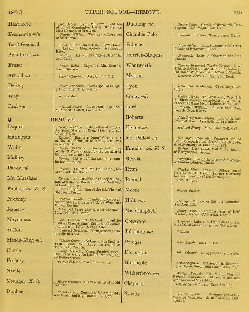 Heathcote Fremantle min. Lord Q-ranai'd Arbuthnot mi. Eraser Arnold mi. Dering Way Paul ma. . Q Dupuis Harington mite Mallory Puller mi. Mr. Marsham Eoulkes mi. K. S. Northey Eamsay Mayne ma. Sutton Meade-King mi. Currie Fosbery Nevile Younger, K. S. Dunbar John Moyer. Trin. CoU. Camb.; eld. son of H. of Connineton Castle, Hunts, m. Miss Miicleod, of Maclcod. Charles IVilliam. Troastiry GfiBco; son of Sir Thomas. Present Earl, suce. 1837. Lord Lieut. CO. Leitrim; Liout.-Colonel Westmeath lllflcs. William. Lieut Rifle Brigade; late Trin. CoU. Camb. James Keith. Capt. Isfc Life Guards; bro. of .Sir Wm. Charles Tliomas. B.A., C. C. C. Oxf Edward Cfiolmeley. Late Capt 85tli Eegt.; eld. son of Sir E. C. Dering. A Barrister. William Benry. Lieut 36tli Eegt Son of P. of St Austell, CornwaU. EEMOYE. George Richard. Late Fellow of King's Assistant Master at Eton, 1858; eld. son of the Fellow. Richard. Barrister, Oxford Circuit; son of the late Principal of B.N.C. Oxf., and heir to Bart. George Frederick. Bro. of Col. Luke White, M.P.; was killed by the bursting of his gun, 1849, aged 15. George. Eld. son of the Rector of Mob berley, Cheshire. Ch arles. Fellow of Trin. Coll. Camb.; son of the M.P. for Herts. Robert. 1st Lieut. Kent Artillery Militia; late Attach^ at Rio de Janeiro; half bro. of Lord Eomney. Stephen Weston. Son of the late Vicar of Shebbear, Devon. Edward William^ Incumbent of Okeover, Staffordshiie; eld. son of N. of Woodcote House, Epsom. John. Of Barra Castle, Aberdeenshire; M.A. Trin. ColL Camb. Cox. Eld. son of Sir Richard; joined the Military Class at King's College, and gained two prizes in 1850. d. Sept 1851. Frederick Heathcote. Youngest son of the late Sir Richard. William Oliver. 2nd Capt of the Boats at Eton; Pemb. Coa 0.^.; has settled at Toronto, in Canada. Philip Henry Wodehouse. Foreign OfHce; late Precis Writer to Lord Clarendon ; son of Raikes Cm-rie. George Vincent. Was in the Army. Henrij William, His parents lived at Old Windsor. Rothes Lenox. Nephew of Sir Archibald; was Capt '12nd Highlanders, d. 1857. Dudding ma. Chandos-Pole Palmer Dorrien-Magens Wentworth Mytton Lyon Coney mi. Eord Eoberts Denne mi. Mr. Pellew mi. Fursdon mi. K. S. Grervis Eyan Eussell Moore Holt ma. Mr. Campbell Congreve JoHnston 7na. Bridges Dorington Northcote Wilberforce ma. Chapman Neville Henry Swan. Curate of Hurworth, Dar- lington ; M.A. Magd. Hall, Oxf. William. Rector of Trusley, near Derby. Jama Nelson. SLA. St John's Coll. Oxf; Curate of Breamore, Hants. Frederick. Late an Officer in the Life Guards. Thomas Trederick Charlts Vernon. JLA. Trin. ColL Camb.; late M.P. for Aylesbury; eld. son of W. of Wentworth Castle, Torksh. Devereux Herbert. Capt 85th Regt. Fred. Lee Hopkinson. Capt. Boyal Ai- tillery. Philip George. To Sandhurst; Capt 7th Fusiliers, severely wounded at the Alma. d. of fever at Mean Meer, Lahore, India, 1858. Mortimer William. Curate of Hilton near St Ives, Hunts. John Pretyman Slingsby. Son of the late Dame at Eton. Is a Solicitor in London. Richard Henry. M.A. Univ. CoU. Oxf Harrington Reynolds. Youngest bro. of Lord Exmonth; was Major Rifle Brigade. d. of dysentery at Lucknow, 1858. Walter. Late Pemb. Coa Oxf.; Rector of Berrynarbor, Devon. Augustus Bro. of the present Sir George of Hlnton Admiral, Hants. Charles Lister. Treasury Office; son of Rt. Hon. Sir E. Ryan. Private Secretary to the ChanceUor of the Exchequer. Giles Banger. George Pilcher. Harvey. 2nd son of the late Dominie; Is m Australia. Henry Walter. Youngest son of Lord Cawdor; is Capt Coldstream Guards. Atnbrose. Late 2nd Life Guards; eld. son of C. of Mount Congreve, Watcrford. William. John Affleck. Ch. Ch. Oxf John Edward. Of Lypiatt Park, Stroud. Lewis Stafford. Eld. son of the Rector of Upton Pyne, Devon, and cousin of the Bart, William Francis. Aft. K. S.; Vicar of Royston, Yorkshire; eld. son of the lat« Archdeacon of Yorkshire. George Henry James. Capt Sth Regt William Wyndham. Youngest son of late Dean of Windsor, d. at Torquay, lSr.8 aged 24. '