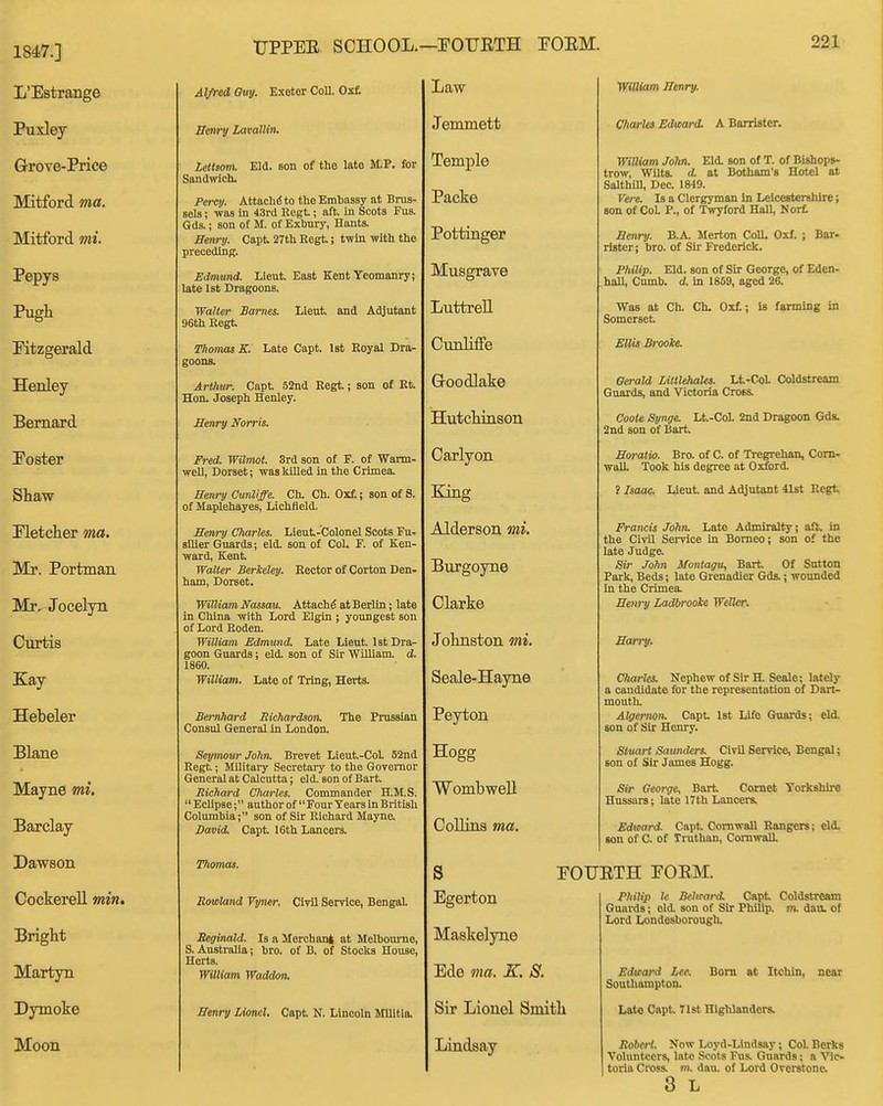 1847.] L'Estrange Puxley Grove-Price Mitford ma. Mitford mi. Pepys Pugh Ktzgerald Henley Bernard Poster Shaw Pletcher ma. Mr. Portman Mr. Jocelyn Ciirtis Kay Hebeler Plane Mayne mi. Barclay Dawson CockereU min. Bright Martyn Dymoke Moon TJPPEE. SCHOOL.—POUETH POEM. 221 Ayred Guy. Exeter CoU. Oxf. ffenry LavalUn. Lettsom. Eld. son of the late M.P. for Sandwich. Percy. AttachiS to the Embassy at Brus- sels ; was in 43rd Eegt.; aft. in Scots Fus. Gds.; son of M. of Exbury, Hants. Henry. Capt 27th Eegt; twin with the preceding. Edmund. Lieut. East Kent Yeomanry; late 1st Dragoons. Walter Barnes. Lieut and Adjutant 96th Kegt. Thomas K. Late Capt. 1st Eoyal Dra- goons. Arthur. Capt 52nd Eegt; son of Et. Hon. Joseph Henley. Henry Norris. Fred. Wilmot. 3rd son of F. of Wann- weU, Dorset; was lulled in the Ciimea. Henry Cunliffe. Oh. Ch. Oxf.; son of S. of Maplehayes, Lichfield. Henry Charles. Lieut-Colonel Scots Fur sllier Guards; eld. son of Col. F. of Ken- ward, Kent Walter Berkeley. Eector of Gorton Den- ham, Dorset. William Nassau. Attach^ at Berlin; late in China with Lord Elgin ; youngest son of Lord Eoden. William Edmund. Late Lieut 1st Dra- goon Guards; eld. son of Sir William, d. 1860. William. Late of Tring, Herts. Bemhard Richardson. The Prussian Consul General in London. Seymour John. Brevet Lieut-CoL 52nd Eegt; Military Secretary to the Governor General at Calcutta; eld. son of Bart Richard Charles. Commander H.M.S.  Eclipse; author of  Four Years in British Columbia; son of Sir Eichard Mayne. David. Capt 16th Lancers. Thomas. Borland Vyner. Civil Service, Bengal. Seginald. Is a Merchant at Melbourne, S. Australia; bro. of B. of Stocks House, Herts. William Waddon. Henry Lionel. Capt N. Lincoln Militia. Law Jemmett Temple Packe Pottinger Musgrave LuttreU Cunliffe Goodlake Hutchinson Carlyon King Alderson mi. Burgoyne Clarke Johnston mi. Seale-Hayne Peyton Hogg WombweU Collins ma. s Egerton Maskelyne Ede ma. K. 8. Sir Lionel Smith Lindsay WUliam Henry. Charles Edward. A Barrister. WtUiam John. Eld. son of T. of Bishops- trow, Wilts, d at Botham's Hotel at Salthill, Dec 1849. Vere. Is a Clergyman in Leicestershire; son of CoL P., of Twyford Hall, Nort Benry. B.A. Merton CoU. Oxf. ; Bar- rister; bro. of Sir Frederick. Philip. Eld. son of Sir George, of Eden- hall, Cumb. d. in 1859, aged 26. Was at Ch. Ch. Oxf; is fanning in Somerset Ellis Brooke. Gerald Litttehales. Lt-CoL Coldstream Guards, and Victoria Cross. Coote Synge. Lt-CoL 2nd Dragoon Gds. 2nd son of Bart Horatio. Bro. of C. of Tregrehan, Corn- wall. Took his degree at Oxford. f Isaa^!. lieut and Adjutant 41st Eegt Francis John. Late Admiralty; aft. in the Civil Service in Borneo; son of the late Judge, Sir John Montagu, Bart Of Sutton Park, Beds; late Grenadier Gds.; wounded in the Crimea. Henry Ladbrooke WfMer. Harry. C/iarles. Nephew of Sir H. Scale; lately a candidate for the representation of Dart- mouth. Algernon. Capt Ist I4fe Guards; eld. son of Sir Henry. Stuart Saunders. Civil Service, Bengal; son of Sir James Hogg. Sir George, Bart Cornet Yorkshire Hussars; late 17th Lancers. Edward Capt Cornwall Eangers; eld. son of C. of Truthan, Cornwall POUETH POEM. Philip U Belirard Capt Coldstream Guards; eld. son of Sir Philip, m. dan. of Lord Londesborough. Edward Lee. Bom at Itchin, near Southampton. Lat« Capt 71st Highlanders. Robert. Now Loyd-Lindsay; Col. Berks Volunteers, late Scots Fus. Guards; a Vic- toria Cross, m, dan. of Lord Overstone. 3 L