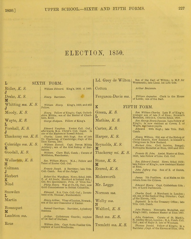 1850.] ELECTIOI^, 1850. Eidler, K S. J Drake, X. S. M Whitting ma. K. S. 3 Moody, K S. Wayte, K. S. Forshall, E. 8. 3 Thackeray ma. K. S. Coleridge ma. K. 8. K Goodall, K. 8. WoUaston, E. 8. H Coltman J Herbert K Nind Snowden L Martin Boaanquet M Lambton ma, Rous SIXTH FORM. Waiiam Edward. King's, 1850. d 1860. Sem-y. Barrister. William Henry. Fellow. King's, 1850, and slill Henry. Fellow of King's; Capt. Oxford- shire Militia; son of the Eector of Chart- ham, Kent. Oeorge Hodgson. Fellow of King's. Edward Vaughan. Exeter Coll. Oxf.; afterwards M.A. Christ's Coll. Camb. Is one of the Masters at RossaU School Charles. Lient. 28th Kegt. Son of late Dr. Thackeray, of Cambridge; Capt. of the Eton Eleven, 1851. William Rennell. Capt. Devon Militia Artmery; son of the first Bishop of Bar- badoes. William. Clare Hall, Camb.; Curate of Middleton, Manchester. Rev. William Munro. M.A.; Fellow and Tutor of Exeter Coll. Oxf. Francis Joseplu A Banister; late Trin. CoU. Camb. Son of the Judge. Roiert Geo. Wyndham. Newc. Schol. 1860. F. of All Souls, Hertford & Ireland Sch.; CoL Sec. Queensland; Pres. of'Eton Soc' Philip Henry. Was at Ch. Ch. Oxf; now Gold Commissioner in British Columbia. Edmund. B.A. Univ. Coll. Oxf.; Incum- bent of St. Thomas', Huddersfleld. Henry Arthur. Vicar of Laxton, Newark. son of the late Chaucellor of Exeter. ' Samuel Courthope. Barrister, Aylesbury Sessions, Arthur. Coldstream Guards; nephew of 1st Earl of Durham. William John. Capt. Scots Fusilier Gds. nephew of Lord Stradbroke. Ld. Grrey de Wilton Cotton Ferguson-Davie ma. Son of the Earl of Wilton; is M.P. for Weymouth; late Lieut. 1st Life Gds. Arthur Benjamin, William Augustus. Clerk in the Honse of Lords; son of the Bart K Grreen, E. 8. L Matbias, E. 8. Carter, E. 8. Harper, E. 8. Reynolds, E. 8. M Thackeray mi. E. 8. Stone, E. 8. M Evered, E. 8. Molesworth Mr. Legge Norman ma. Welby ma. N Walford, E. 8 Bent ma. E. 8. Tremlett ma. E. 8. FIFTH FORM. Rev. William Charles. Late F. of King's; younger son of late F. of Eton; Browne's Medallist, 1852-3-4; Craven SchoL 1855. Rev. Oeorge Henry Duncan. Late Fellow of King's; is now resident at Cowes, L of Wight, ai)d takes pupils. Edward. 90th Kegt; late Trin. Hall, Camb. Henry William, Eld. son of the Bishop of Christ Church, New Zealand; is himself a Clergyman in New Zealand. Herbert John. Civil Service, Bengal; Newcastle Medallist at Eton, 1850 and 1861. Francis St. John. Assist Master at Eton, 1858; late FeUow of Line Coll Oxt Rev. Edward Daniel Newc Schol. 1852; late Fellow of King's; now Assistant Master at Eton. John Jeffery Ouy. Son of E. of ExtoB, Somerset James. 7th Fusiliers. 4. at Malta on his return from the Crimea. Edward Henry. Capt Coldstifeam Gds.; bro. of Lord Dartmouth. Charles Loi/d. A Merchant in London ; eld. son of the Bank of Eng. Director; Capt of the Eleven, 1850. Reginald. Is in the Treasury OfBce; late Tiin. Coll. Camb. John Thomas. Newcastle Sledallist, and King's 1862; Asistant Master at Eton 1861. John Crenham. Curate of St Mark's, N. Audlcy Street, London; M.A. Pcmb. Coll. Oxf.; son of Major B. late of Wexhara. Thomas Daniel. Fellow of King's; Is a Barrister; Capt of the Eleven at Eton, 1852.