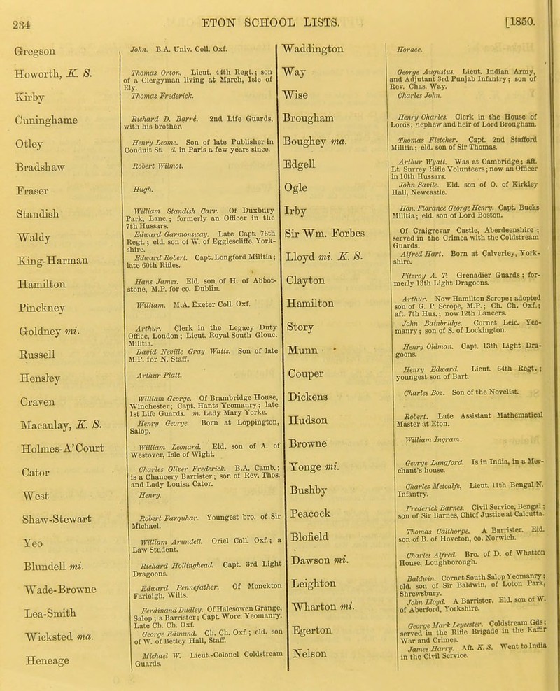 Gregson Howorth, K. S. Kirby Ciuiinghame Otley Bradsliaw Fraser Standish Waldy King-Harman Hamilton Pinckney Groldney oni. Eussell Hensley CraTen Macaulay, K. S. Holmes-A'Court Cator West Shaw-Stewart Yeo Blundell mi. Wade-Browne Lea-Smith Wicksted ma. Heneage ETON SCHOOL LISTS. [1850. Thomas Orton. Lieut. 44th Rogt.! son I Way of a Clergyman living at March, Isle of | Thomas Frederick. \ WlSe John. B.A. Univ. Coll. Oxf. Waddington Richard D. Bqrri. Znd Life Guards, with his brother. Senry Leome. Son of late Puhliaher In Conduit St d in Paiis a few years since. Robert Wilmot. Hugh. William Standish Carr. Of Duxhury Park, Lane; formerly an Officer in the 7th Hussars. Edward Oarmomway. Late Capt. 7Gth Regt.; eld. son of W. of Eggleschffe, York- shire. Edward Rohert. Capt. Longford Militia; late 60th Rifles. Hans James. Eld. son of H. of Ahhot- stone, M.P. for co. Dublin. William. M.A. Exeter CoU. Oxf. Arthur. Clerk in the Legacy Duty Office, London; Lieut. Royal South Glouc. Militia. David Neville Gray Watts. Son of late M.P. for N. Staff. Arthur Piatt. William George. Of Brambridge House, Winchester; Capt. Hants Yeomanry; late 1st Life Guards, m. Lady Mary Yorke. Sewry George. Born at Loppington, Salop. William Leonard. Eld. son of A. of Westover, Isle of Wight Charles Oliver Frederick. B.A. Camb.; is a Chancery Barrister; son of Rev. Thos. and Lady Louisa Cator. Senry. Robert Farquhar. Youngest bro. of Sir Michael. William Arundell. Oriel Coll. Oxf.; a Law Student. Richard Hollirtghead. Capt 3rd Light Dragoons. Edward Pcnnefalher. Of Monckton Farleigh, WUts. Ferdinand Dudley. Of Halesowen Grange, Salop ; a Barrister; Capt Wore Yeomanry Late Ch. Ch. Oxf. George Edmund. Ch. Ch. Oxf.; old. son of W. of Betley Hall, Staff. Michael W. Lieut-Colonel Coldstream Guards. Brougham Boughey ma. Edgell Ogle Irby Sir Wm. Forbes Lloyd mi. K. S. Clajrbon Hamilton Story Munn ■ ' Couper Dickens Hudson Browne Tonge mi. Bushby Peacock Blofield Dawson mi. Leigbton Wharton mi. Egerton Nelson Horace. George Augustus. Lieut Indian Army, and Adjutant 3rd Punjab Infanti-y; son of Rev. Chas. Way. Charles John. Henry Charles. Clerk in the House of Lorus; nephew and heir of Lord Brougham. Thomas Fletcher. Capt 2nd Stafford Militia; eld. son of Sir Thomas. Arthur Wyatt. Was at Cambridge; aft Lt Surrey Rifle Volunteers; now an Officer in 10th Hussars. John Savile. Eld. son of 0. of Kirkley Hail, Newcastle. Hon. Florance George Henry. Capt Bucks Militia; eld. son of Lord Boston. Of Craigrevar Castle, Aberdeenshire ; served in the Crimea with the Coldstream Guards. Alfred Hart. Bom at Calverley, York- shire. Fitzroy A. T. Grenadier Guards; for- merly 13th Light Dragoons. Arthur. Now Hamilton Serope; adopted son of G. P. Scrope, M.P.; Ch, Ch. Oxf.; aft 7th Hus.; now 12th Lancers. John Bainhridge. Cornet Leic. Yeo- mani-y; son of S. of Lockington. Henry Oldman, Capt 13th Light Dra- goons. Henry Edward. Lieut G4th Eegt.; youngest son of Bart Charles Boz. Son of the Novelist Robert. Late Assistant Mathematical Master at Eton. Williajn Ingram. George Langford. Is in India, in a Mer- chant's house. Charles Metcalfe, Lieut llth Bengal N. Infantiy. Frederick Barnes. Civil Service, Bengal; son of Sir Barnes, Chief Justice at Calcutta. Thomas CaUhorpe. A Barrister. Eld. son of B. of Hoveton, co. Norwich. Charles Alfred Bro. of D. of Whatton House, Loughborough. Baldwin. Comet South Sidop Yeomanry; eld. son of Sir Baldwin, of Loton Parli, Shrowsburj'. John Lloyd, A Barrister. Eld. son of W . of Aberford, Yorkshire. George Mark Leycesler. Coldstream Gds; served in the Rifle Brigade in the Kaffir Wiir and Crimea. James Harry. AO-K.S. Went to India in the Civil Service.