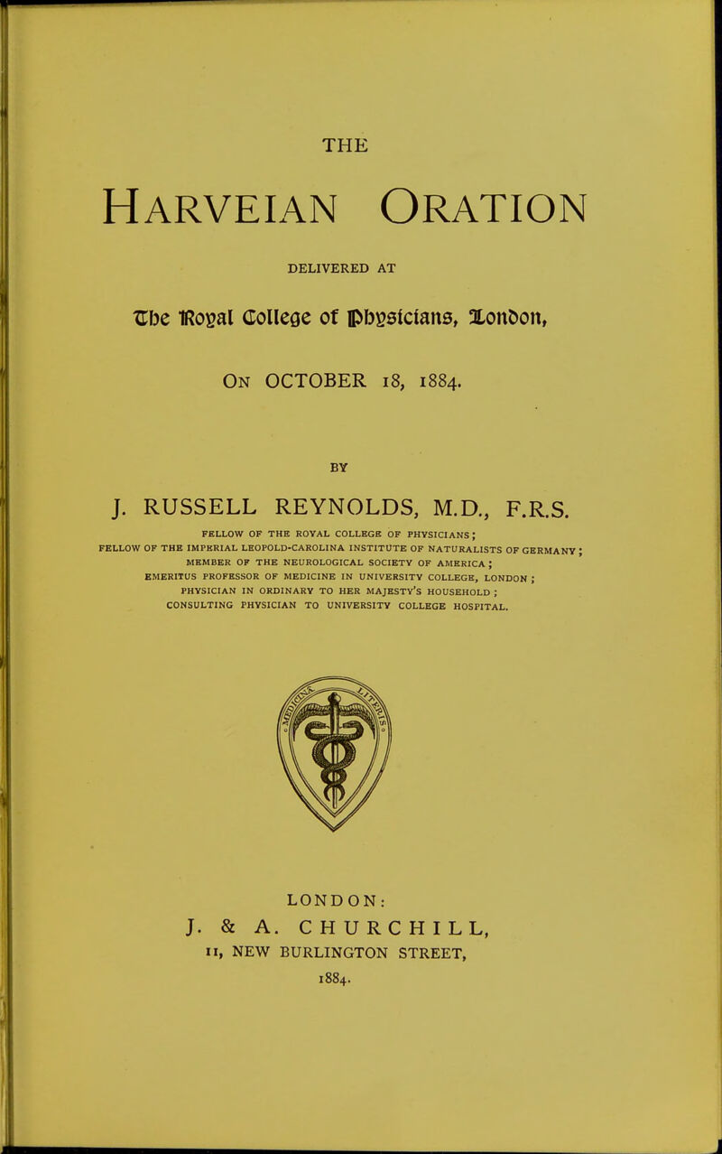 THE Harveian Oration DELIVERED AT Zhc IRoyal College of lpbgslcfans, Xonoon, On OCTOBER 18, 1884. BY J. RUSSELL REYNOLDS, M.D., F.R.S. FELLOW OF THE ROYAL COLLEGE OF PHYSICIANS \ FELLOW OF THE IMPERIAL LEOPOLD-CAROLINA INSTITUTE OF NATURALISTS OF GERMANY * MEMBER OF THE NEUROLOGICAL SOCIETY OF AMERICA J EMERITUS PROFESSOR OF MEDICINE IN UNIVERSITY COLLEGE, LONDON J PHYSICIAN IN ORDINARY TO HER MAJESTY'S HOUSEHOLD ; CONSULTING PHYSICIAN TO UNIVERSITY COLLEGE HOSPITAL. LONDON: J. & A. CHURCHILL, II, NEW BURLINGTON STREET, 1884.