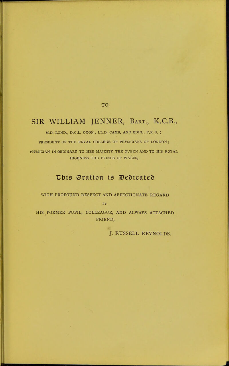 TO SIR WILLIAM JENNER, Bart., K.C.B., M.D. LOND,, D.C.L. OXON., LL.D. CAMB. AND EDIN., F.R. S. ; PRESIDENT OF THE ROYAL COLLEGE OF PHYSICIANS OF LONDON ; PHYSICIAN IN ORDINARY TO HER MAJESTY THE QUEEN AND TO HIS ROYAL HIGHNESS THE PRINCE OF WALES, Zhis ©ration is 2>eoicateo WITH PROFOUND RESPECT AND AFFECTIONATE REGARD BY HIS FORMER PUPIL, COLLEAGUE, AND ALWAYS ATTACHED FRIEND, J. RUSSELL REYNOLDS.