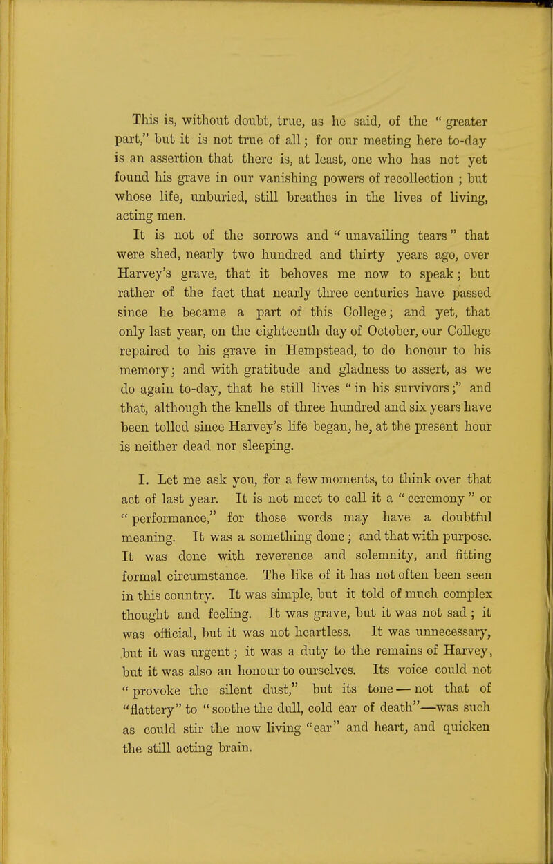 This is, without doubt, true, as he said, of the  greater part, but it is not true of all; for our meeting here to-day is an assertion that there is, at least, one who has not yet found his grave in our vanishing powers of recollection ; but whose life, unburied, still breathes in the lives of living, acting men. It is not of the sorrows and  unavailing tears that were shed, nearly two hundred and thirty years ago, over Harvey's grave, that it behoves me now to speak; but rather of the fact that nearly three centuries have passed since he became a part of this College; and yet, that only last year, on the eighteenth day of October, our College repaired to his grave in Hempstead, to do honour to his memory; and with gratitude and gladness to assert, as we do again to-day, that he still lives  in his survivors; and that, although the knells of three hundred and six years have been tolled since Harvey's life began, he, at the present hour is neither dead nor sleeping. I. Let me ask you, for a few moments, to think over that act of last year. It is not meet to call it a  ceremony  or  performance/' for those words may have a doubtful meaning. It was a something done ; and that with purpose. It was done with reverence and solemnity, and fitting formal circumstance. The like of it has not often been seen in this country. It was simple, but it told of much complex thought and feeling. It was grave, but it was not sad ; it was official, but it was not heartless. It was unnecessary, but it was urgent; it was a duty to the remains of Harvey, but it was also an honour to ourselves. Its voice could not  provoke the silent dust, but its tone — not that of flattery to  soothe the dull, cold ear of death—was such as could stir the now living ear and heart, and quicken the still acting brain.