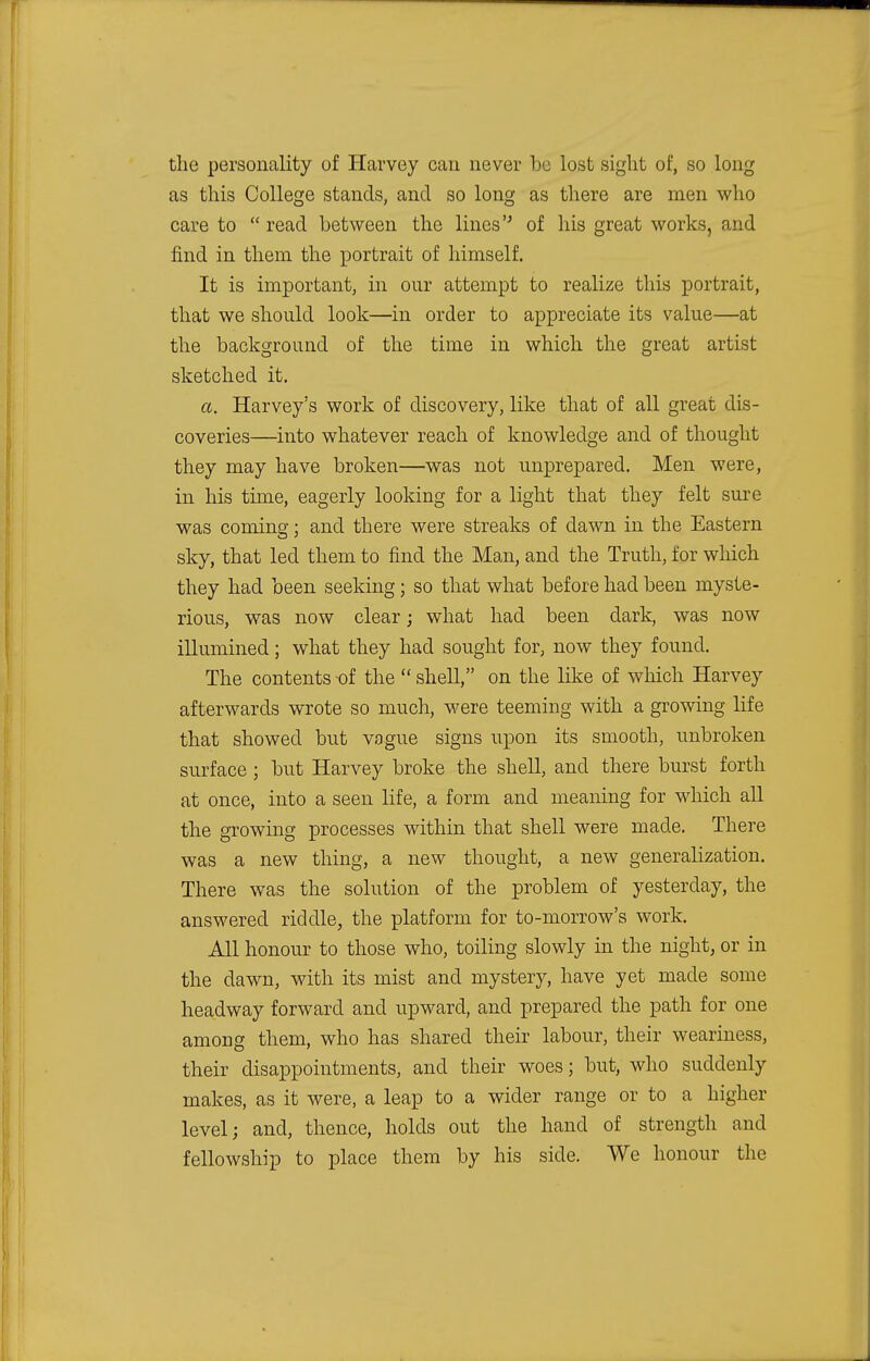 the personality of Harvey can never he lost sight of, so long as this College stands, and so long as there are men who care to  read between the lines of his great works, and find in them the portrait of himself. It is important, in onr attempt to realize this portrait, that we should look—in order to appreciate its value—at the background of the time in which the great artist sketched it. a. Harvey's work of discovery, like that of all great dis- coveries—into whatever reach of knowledge and of thought they may have broken—was not unprepared. Men were, in his time, eagerly looking for a light that they felt sure was coming; and there were streaks of dawn in the Eastern sky, that led them to find the Man, and the Truth, for which they had been seeking; so that what before had been myste- rious, was now clear; what had been dark, was now illumined; what they had sought for, now they found. The contents -of the  shell, on the like of which Harvey afterwards wrote so much, were teeming with a growing life that showed but vague signs upon its smooth, unbroken surface ; but Harvey broke the shell, and there burst forth at once, into a seen life, a form and meaning for which all the growing processes within that shell were made. There was a new thing, a new thought, a new generalization. There was the solution of the problem of yesterday, the answered riddle, the platform for to-morrow's work. All honour to those who, toiling slowly in the night, or in the dawn, with its mist and mystery, have yet made some headway forward and upward, and prepared the path for one among them, who has shared their labour, their weariness, their disappointments, and their woes; but, who suddenly makes, as it were, a leap to a wider range or to a higher level; and, thence, holds out the hand of strength and fellowship to place them by his side. We honour the