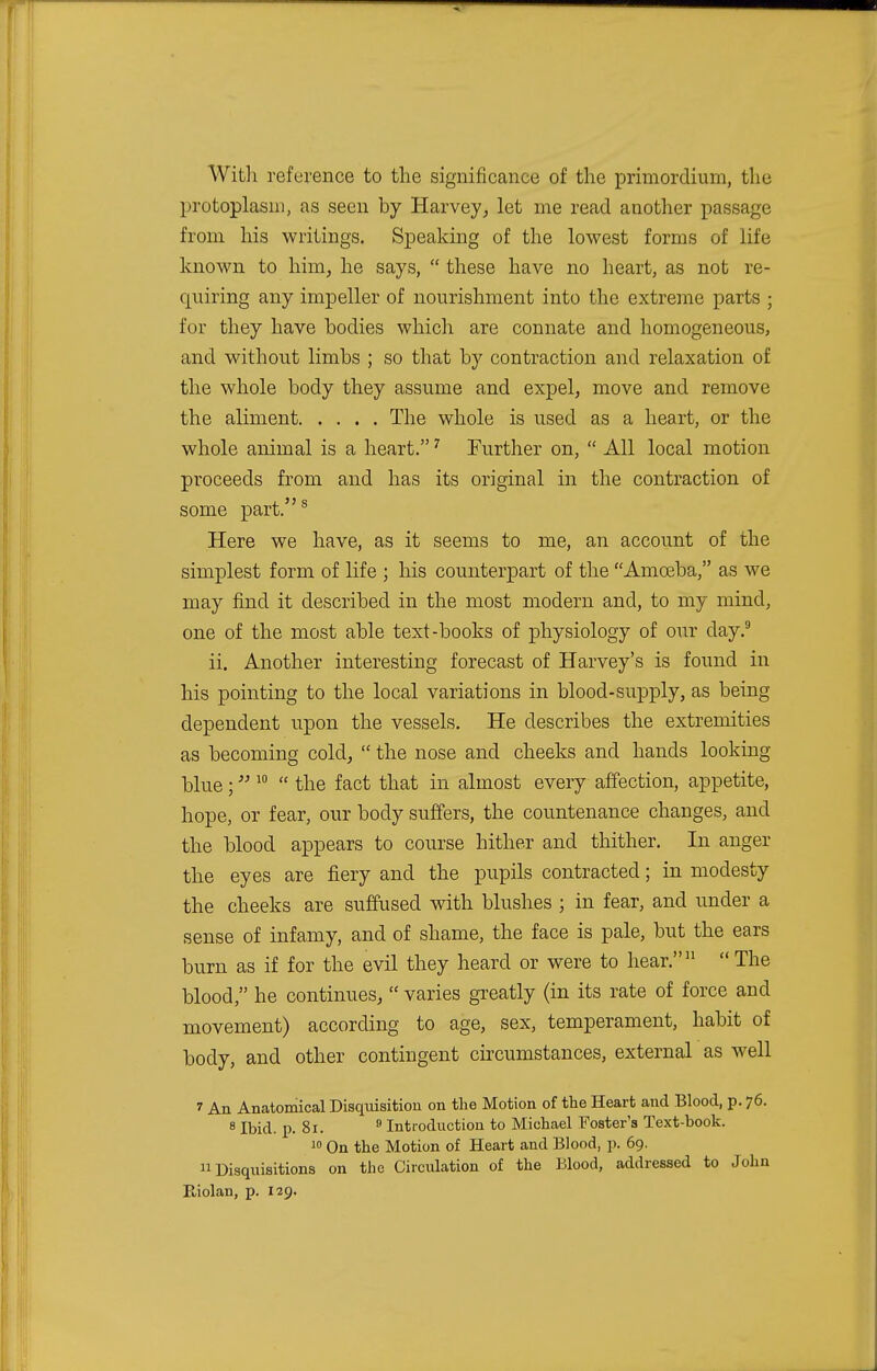 With reference to the significance of the primordium, the protoplasm, as seen by Harvey, let me read another passage from his writings. Speaking of the lowest forms of life known to him, he says,  these have no heart, as not re- quiring any impeller of nourishment into the extreme parts ; for they have bodies which are connate and homogeneous, and without limbs ; so that by contraction and relaxation of the whole body they assume and expel, move and remove the aliment The whole is used as a heart, or the whole animal is a heart.7 Further on,  All local motion proceeds from and has its original in the contraction of some part.s Here we have, as it seems to me, an account of the simplest form of life ; his counterpart of the Amoeba, as we may find it described in the most modern and, to my mind, one of the most able text-books of physiology of our day.9 ii. Another interesting forecast of Harvey's is found in his pointing to the local variations in blood-supply, as being dependent upon the vessels. He describes the extremities as becoming cold,  the nose and cheeks and hands looking blue; 10  the fact that in almost every affection, appetite, hope, or fear, our body suffers, the countenance changes, and the blood appears to course hither and thither. In anger the eyes are fiery and the pupils contracted; in modesty the cheeks are suffused with blushes ; in fear, and under a sense of infamy, and of shame, the face is pale, but the ears burn as if for the evil they heard or were to hear.11  The blood, he continues,  varies greatly (in its rate of force and movement) according to age, sex, temperament, habit of body, and other contingent circumstances, external as well 1 An Anatomical Disquisition on the Motion of the Heart and Blood, p. 76. 8 Ibid. p. 81. 9 Introduction to Michael Foster's Text-book. 10 On the Motion of Heart and Blood, p. 69. Disquisitions on the Circulation of the Blood, addressed to John Eiolan, p. 129.