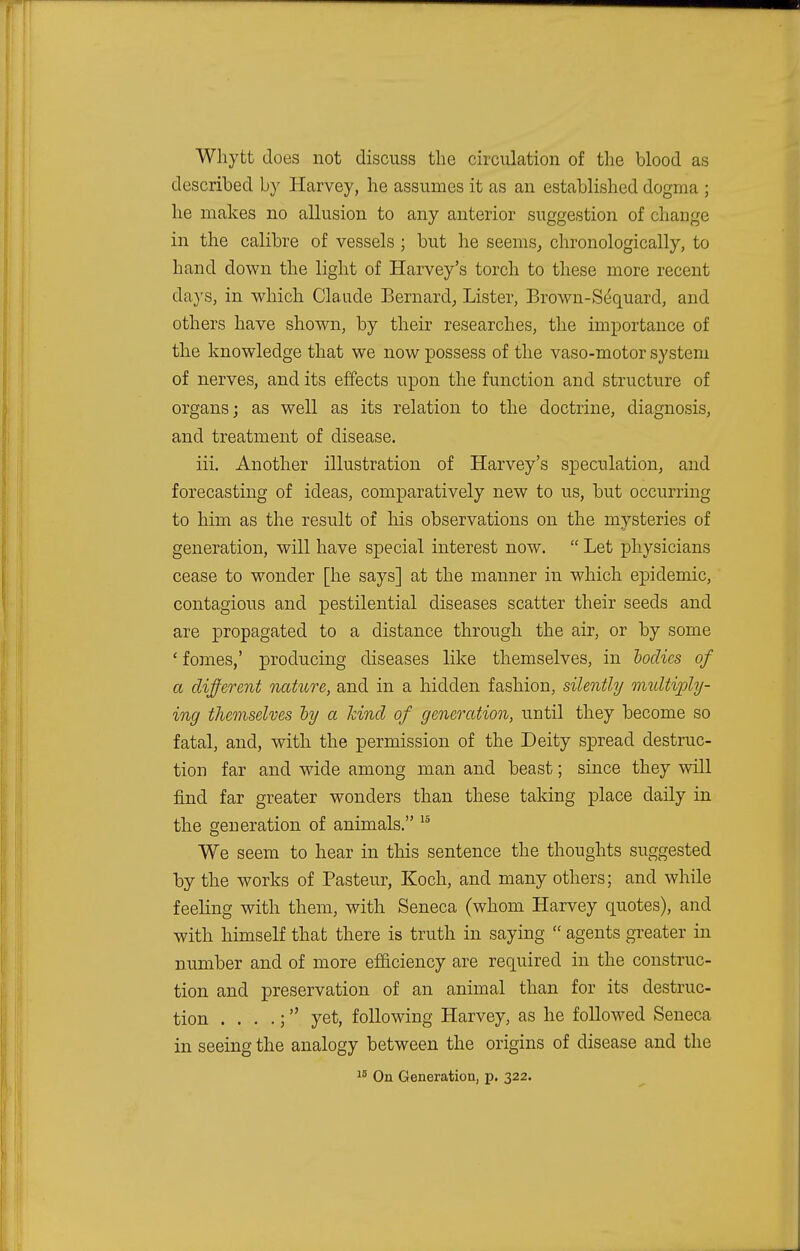 Whytt does not discuss the circulation of the blood as described by Harvey, he assumes it as an established dogma ; he makes no allusion to any anterior suggestion of change in the calibre of vessels ; but he seems, chronologically, to hand down the light of Harvey's torch to these more recent days, in which Claude Bernard, Lister, Brown-Sequard, and others have shown, by their researches, the importance of the knowledge that we now possess of the vaso-motor system of nerves, and its effects upon the function and structure of organs; as well as its relation to the doctrine, diagnosis, and treatment of disease. iii. Another illustration of Harvey's speculation, and forecasting of ideas, comparatively new to us, but occurring to him as the result of his observations on the mysteries of generation, will have special interest now.  Let physicians cease to wonder [he says] at the manner in which epidemic, contagious and pestilential diseases scatter their seeds and are propagated to a distance through the air, or by some £ fomes,' producing diseases like themselves, in bodies of a different nature, and in a hidden fashion, silently multiply- ing themselves by a kind of generation, until they become so fatal, and, with the permission of the Deity spread destruc- tion far and wide among man and beast; since they will find far greater wonders than these taking place daily in the generation of animals. 15 We seem to hear in this sentence the thoughts suggested by the works of Pasteur, Koch, and many others; and while feeling with them, with Seneca (whom Harvey quotes), and with himself that there is truth in saying  agents greater in number and of more efficiency are required in the construc- tion and preservation of an animal than for its destruc- tion . . . .; yet, following Harvey, as he followed Seneca in seeing the analogy between the origins of disease and the