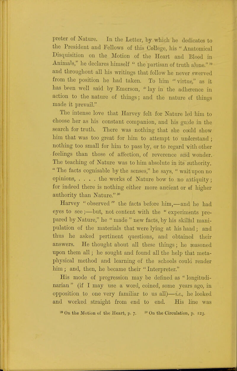 preter of Nature. In the Letter, by which lie dedicates to the President and Fellows of this College, his  Anatomical Disquisition on the Motion of the Heart and Blood in Animals, he declares himself  the partisan of truth alone.  and throughout all his writings that follow he never swerved from the position he had taken. To him  virtue, as it has been well said by Emerson, lay in the adherence in action to the nature of things; and the nature of things made it prevail. The intense love that Harvey felt for Nature led him to choose her as his constant companion, and his guide in the search for truth. There was nothing that she could show him that was too great for him to attempt to understand ; nothing too small for him to pass by, or to regard vifch other • feelings than those of affection, of reverence and wonder. The teaching of Nature was to him absolute in its authority. The facts cognisable by the senses, he says,  wait upon no opinions, .... the works of Nature bow to no aitiquity; for indeed there is nothing either more ancient or of higher authority than Nature.30 Harvey  observed  the facts before him,—and he had eyes to see;—but, not content with the  experiments pre- pared by Nature, he  made  new facts, by his skilful mani- pulation of the materials that were lying at his hand; and thus he asked pertinent questions, and obtained their answers. He thought about all these things; he reasoned upon them all; he sought and found all the help that meta- physical method and learning of the schools could render him; and, then, he became their  Interpreter. His mode of progression may be defined as  longitudi- narian (if I may use a word, coined, some years ago, in opposition to one very familiar to us all)—i.e., he looked and worked straight from end to end. His line was
