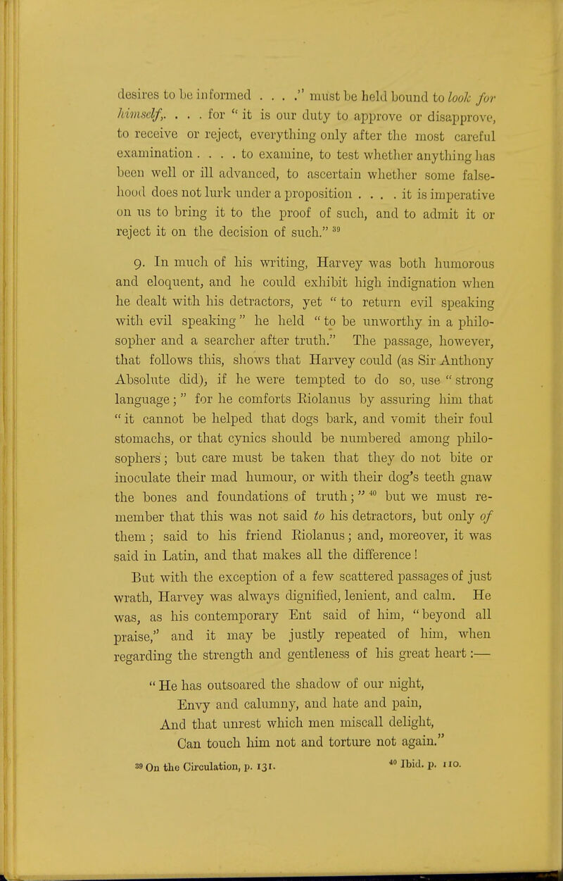 desires to be informed . . . . miist be held bound to look for himself,. . . . for  it is our duty to approve or disapprove, to receive or reject, everything only after the most careful examination .... to examine, to test whether anything has been well or ill advanced, to ascertain whether some false- hood does not lurk under a proposition . . . . it is imperative on us to bring it to the proof of such, and to admit it or reject it on the decision of such. 39 9. In much of his writing, Harvey was both humorous and eloquent, and he could exhibit high indignation when he dealt with his detractors, yet  to return evil speaking with evil speaking  he held  to be unworthy in a philo- sopher and a searcher after truth. The passage, however, that follows this, shows that Harvey could (as Sir Anthony Absolute did), if he were tempted to do so, use  strong language;  for he comforts Eiolanus by assuring him that  it cannot be helped that dogs bark, and vomit their foul stomachs, or that cynics should be numbered among philo- sophers ; but care must be taken that they do not bite or inoculate their mad humour, or with their dog's teeth gnaw the bones and foundations of truth;40 but we must re- member that this was not said to his detractors, but only of them ; said to his friend Eiolanus; and, moreover, it was said in Latin, and that makes all the difference! But with the exception of a few scattered passages of just wrath, Harvey was always dignified, lenient, and calm. He was, as his contemporary Ent said of him, beyond all praise, and it may be justly repeated of him, when regarding the strength and gentleness of his great heart:—  He has outsoared the shadow of our night, Envy and calumny, and hate and pain, And that unrest which men miscall delight, Can touch him not and torture not again.