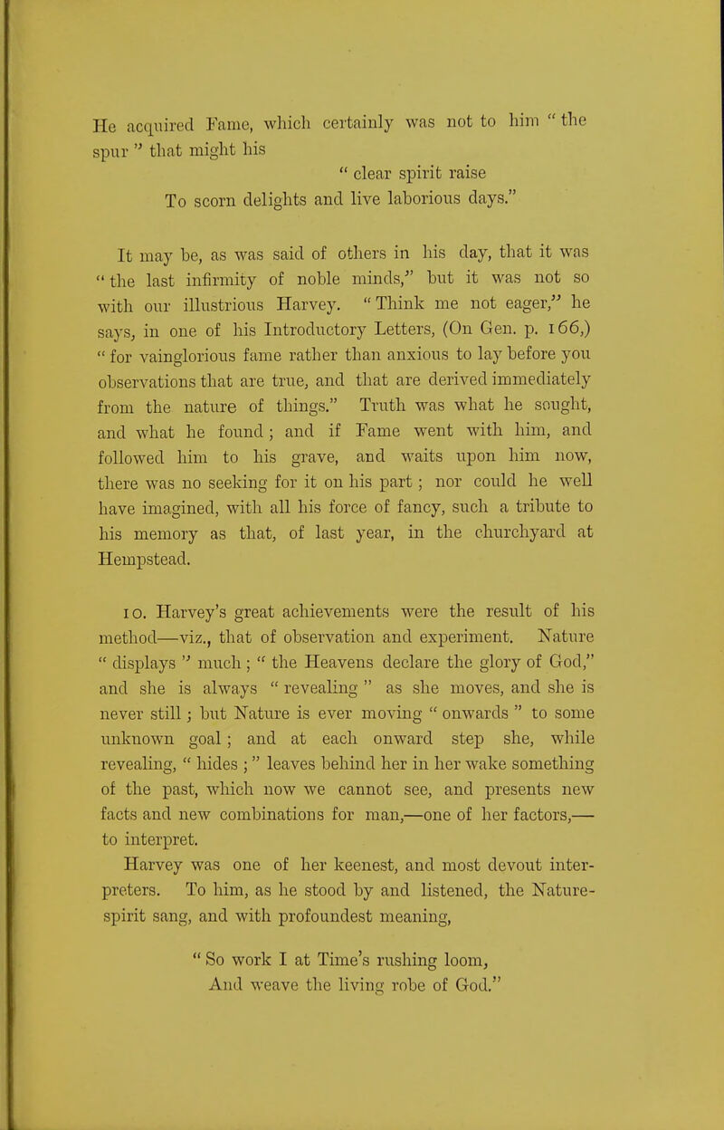 He acquired Fame, which certainly was not to him  the spur n that might his  clear spirit raise To scorn delights and live laborious days. It may be, as was said of others in his day, that it was the last infirmity of noble minds/' but it was not so with our illustrious Harvey. Think me not eager, he says, in one of his Introductory Letters, (On Gen. p. 166,)  for vainglorious fame rather than anxious to lay before you observations that are true, and that are derived immediately from the nature of things. Truth was what he sought, and what he found; and if Fame went with him, and followed him to his grave, and waits upon him now, there was no seeking for it on his part; nor could he well have imagined, with all his force of fancy, such a tribute to his memory as that, of last year, in the churchyard at Hempstead. 10. Harvey's great achievements were the result of his method—viz., that of observation and experiment. Nature  displays  much;  the Heavens declare the glory of God, and she is always  revealing  as she moves, and she is never still; but Nature is ever moving  onwards  to some unknown goal ; and at each onward step she, while revealing,  hides ; leaves behind her in her wake something of the past, which now we cannot see, and presents new facts and new combinations for man,—one of her factors,— to interpret. Harvey was one of her keenest, and most devout inter- preters. To him, as he stood by and listened, the Nature- spirit sang, and with profoundest meaning,  So work I at Time's rushing loom, And weave the living robe of God.