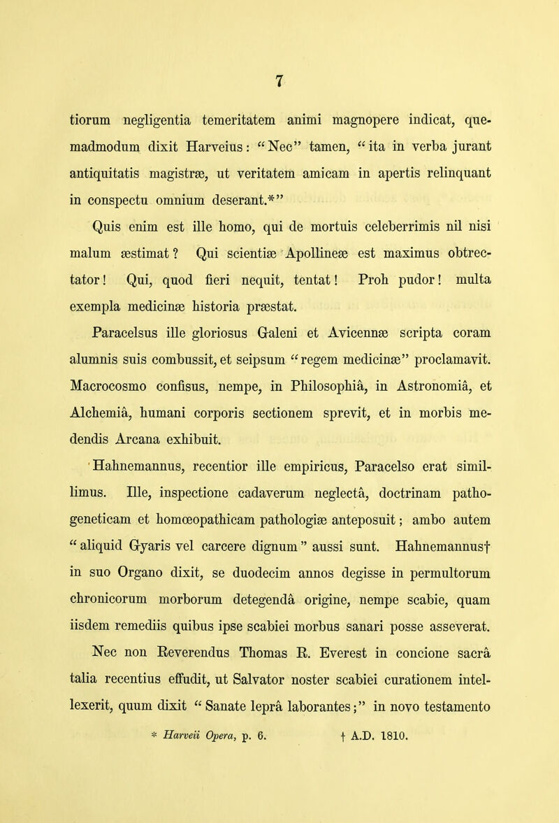 tiorum negligentia temeritatem animi magnopere indicat, que- madmodum dixit Harveius: Nec tamen, ita in verba jurant antiquitatis magistrge, ut veritatem amicam in apertis relinquant in conspectu omnium deserant.* Quis enim est ille homo, qui de mortuis celeberrimis nil nisi malum ^estimat ? Qui scientige Apollineas est maximus obtrec- tator! Qui, quod fieri nequit, tentat! Proh pudor! multa exempla medicinse historia prsestat. Paracelsus ille gloriosus Galeni et Avicennee scripta coram alumnis suis combussit, et seipsum regem medicinae proclamavit. Macrocosmo confisus, nempe, in Philosophia, in Astronomia, et Alchemia, humani corporis sectionem sprevit, et in morbis me- dendis Arcana exhibuit. ' Hahnemannus, recentior ille empiricus, Paracelso erat simil- limus, Ille, inspectione cadaverum neglecta, doctrinam patho- geneticam et homoeopathicam pathologise anteposuit; ambo autem  aliquid Gryaris vel carcere dignum  aussi sunt. Hahnemannusf in suo Organo dixit, se duodecim annos degisse in permultorum chronicorum morborum detegenda origine, nempe scabie, quam iisdem remediis quibus ipse scabiei morbus sanari posse asseverat. Nec non Eeverendus Thomas R. Everest in concione sacra talia recentius effudit, ut Salvator noster scabiei curationem intel- lexerit, quum dixit  Sanate lepra laborantes; in novo testamento