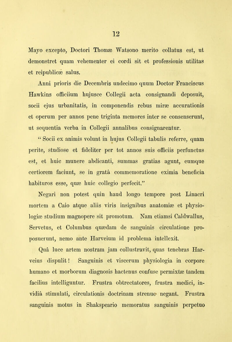 Mayo excepto, Doctori Tliomse Watsono merito coUatus est, ut demonstret quam vehementer ei cordi sit et professionis utilitas et reipublicae salus. Anni prioris die Decembris undecimo quum Doctor Franciscus Hawkins officiium hujusce Collegii acta consignandi deposuit, socii ejus urbanitatis, in componendis rebus mir^e accurationis et operum per annos pene triginta memores inter se consenserunt, ut sequentia verba in Collegii annalibus consignarentur.  Socii ex animis volunt in hujus Collegii tabulis referre, quam perite, studiose et fideliter per tot annos suis officiis perfunctus est, et huic munere abdicanti, summas gratias agunt, eumque certiorem faciunt, se in grata commemoratione eximia beneficia habituros esse, quse huic collegio perfecit. Negari non potest quin haud longo tempore post Linacri mortem a Caio atque aliis viris insignibus auatomise et physio- logiae studium magnopere sit promotum. Nam etiamsi Caldwallus, Servetus, et Columbus quEedam de sanguinis circulatione pro- posuerunt, nemo ante Harveium id problema intellexit. Qua luce artem nostram jam collustravit, quas tenebras Har- veius dispulit! Sanguinis et viscerum physiologia in corpore humano et morborum diagnosis hactenus confuse permixtte tandem facihus intelliguntur. Frustra obtrectatores, frustra medici, in- vidia stimulati, circulationis doctrinam strenue- negant. Frustra sanguinis motus in Shakspeario memoratus sanguinis perpetuo