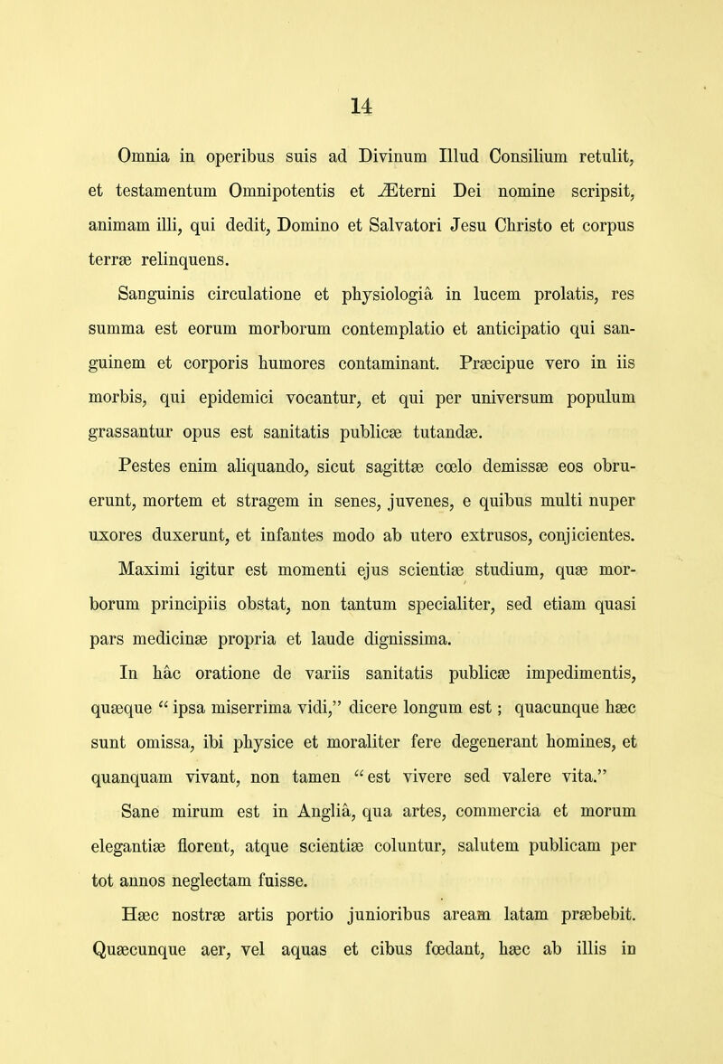 u Omnia in operibus suis ad Divinum Illud Consilium retulit, et testamentum Omnipotentis et jEterni Dei nomine scripsit, animam illi, qui dedit, Domino et Salvatori Jesu Cliristo et corpus terrae relinquens. Sanguinis circulatione et physiologia in lucem prolatis, res summa est eorum morborum contemplatio et anticipatio qui san- guinem et corporis humores contaminant. Prsecipue vero in iis morbis, qui epidemici vocantur, et qui per universum populum grassantur opus est sanitatis publicse tutand^. Pestes enim aliquando, sicut sagittse coelo demissse eos obru- erunt, mortem et stragem in senes, juvenes, e quibus multi nuper uxores duxerunt, et infantes modo ab utero extrusos, conjicientes. Maximi igitur est momenti ejus scientiae studium, quse mor- borum principiis obstat, non tantum specialiter, sed etiam quasi pars medicinse propria et laude dignissima. In hac oratione de variis sanitatis publicse impedimentis, quseque  ipsa miserrima vidi, dicere longum est; quacunque hsec sunt omissa, ibi physice et moraliter fere degenerant homines, et quanquam vivant, non tamen est vivere sed valere vita. Sane mirum est in Anglia, qua artes, commercia et morum elegantige florent, atque scientiae coluntur, salutem publicam per tot annos neglectam fuisse. Hsec nostrae artis portio junioribus aream latam prsebebit. Qugecunque aer, vel aquas et cibus foedant, hsec ab illis in