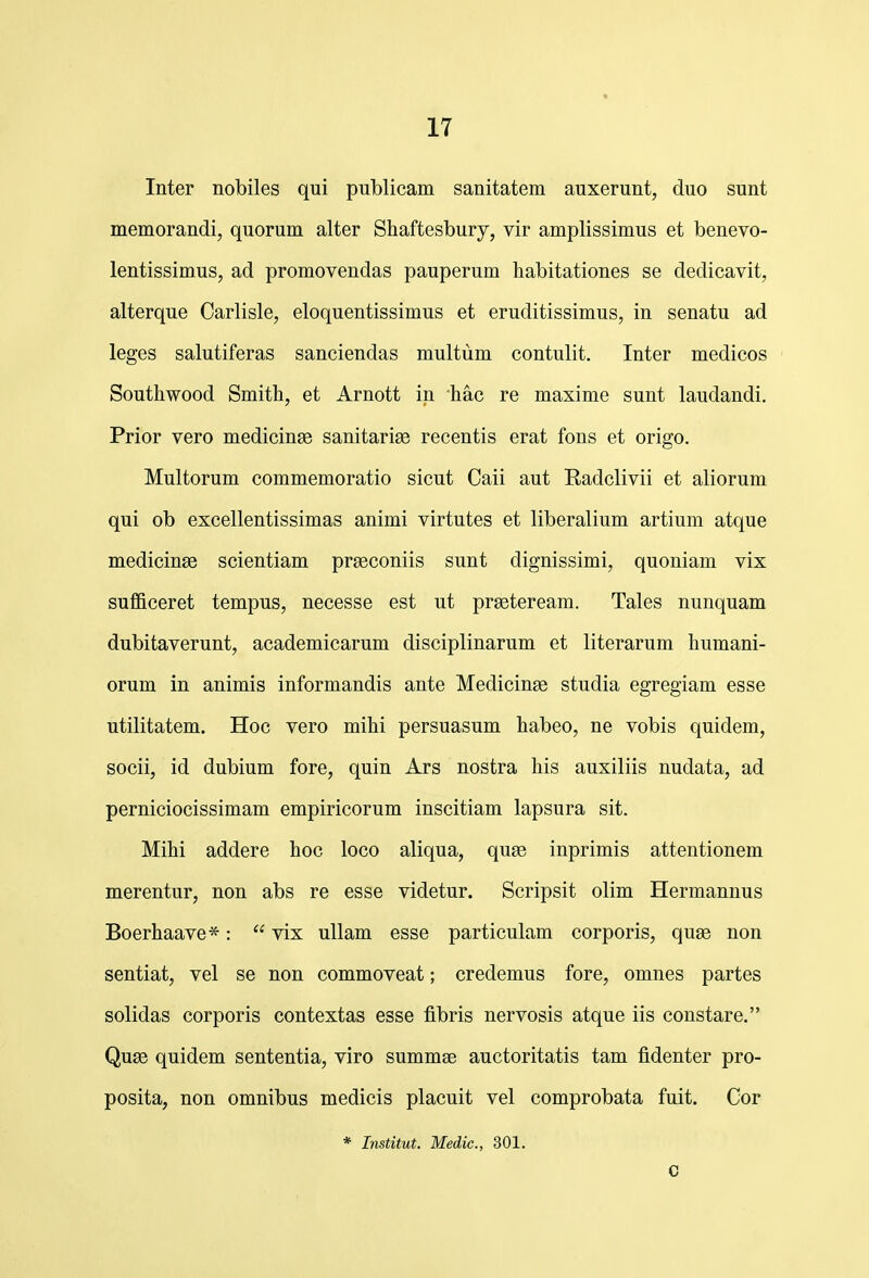 Inter nobiles qui publicam sanitatem auxerunt, duo sunt memorandi, quorum alter Shaftesbury, vir amplissimus et benevo- lentissimus, ad promovendas pauperum habitationes se dedicavit, alterque Oarlisle, eloquentissimus et eruditissimus, in senatu ad leges salutiferas sanciendas multiim contulit. Inter medicos Southwood Smith, et Arnott in hac re maxime sunt laudandi. Prior vero medicinae sanitarige recentis erat fons et origo. Multorum commemoratio sicut Caii aut Eadclivii et aliorum qui ob excellentissimas animi virtutes et liberalium artium atque medicinse scientiam prseconiis sunt dignissimi, quoniam vix suflficeret tempus, necesse est ut prgeteream. Tales nunquam dubitaverunt, academicarum disciplinarum et literarum humani- orum in animis informandis ante Medicinse studia egregiam esse utilitatem. Hoc vero mihi persuasum habeo, ne vobis quidem, socii, id dubium fore, quin Ars nostra his auxiliis nudata, ad perniciocissimam empiricorum inscitiam lapsura sit. Mihi addere hoc loco aliqua, quse inprimis attentionem merentur, non abs re esse videtur. Scripsit olim Hermannus Boerhaave*:  vix uUam esse particulam corporis, quge non sentiat, vel se non commoveat; credemus fore, omnes partes solidas corporis contextas esse fibris nervosis atque iis constare. Qu£e quidem sententia, viro summee auctoritatis tam fidenter pro- posita, non omnibus medicis placuit vel comprobata fuit. Cor * Institut. Medic, 301. C