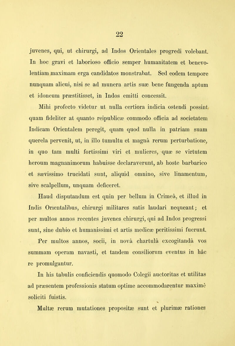 juvenes, qui, ut chirurgi, ad Indos Orientales progredi volebant. In lioc gravi et laborioso officio semper humanitatem et benevo- lentiam maximam erga candidatos monstrabat. Sed eodem tempore nunquam alicui, nisi se ad munera artis su£e bene fungenda aptum et idoneum praestitisset, in Indos emitti concessit. Mihi profecto videtur ut nuUa certiora indicia ostendi possint quam fideliter at quanto reipublicse commodo officia ad societatem Indicam Orientalem peregit, quam quod nulla in patriam suam querela pervenit, ut, in illo tumultu et magna rerum perturbatione, in quo tam multi fortissimi viri et mulieres, quse se virtutem heroum magnanimorum habuisse declaraverunt, ab hoste barbarico et saevissimo trucidati sunt, aliquid omnino, sive linamentum, sive scalpellum, unquam deficeret. Haud disputandum est quin per bellum in Crimea, et illud in Indis Orientalibus, chirurgi militares satis laudari nequeant; et per multos annos recentes juvenes chirurgi, qui ad Indos progressi sunt, sine dubio et humanissimi et artis medicee peritissimi fuerunt. Per multos annos, socii, in nova chartula excogitanda vos summam operam navasti, et tandem consiliorum eventus in hac re promulgantur. In his tabulis conficiendis quomodo Colegii auctoritas et utilitas ad prsesentem professionis statum optime accommodarentur maxime soliciti fuistis. Multse rerum mutationes propositse sunt et plurimae rationes