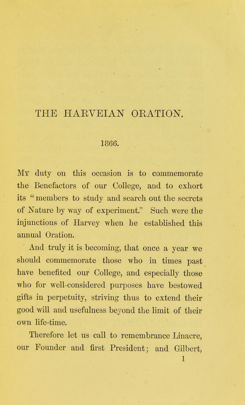 THE HAEVEIAN ORATION. 1866. My duty on this occasion is to commemorate the Benefactors of our College, and to exhort its  members to study and search out the secrets of Nature by way of experiment. Such were the injunctions of Harvey when he established this annual Oration. And truly it is becoming, that once a year we should commemorate those who in times past have benefited our College, and especially those who for well-considered purposes have bestowed gifts in perpetuity, striving thus to extend their good will and usefulness beyond the limit of their own life-time. Therefore let us call to remembrance Linacre, our Founder and first President; and Gilbert, 1