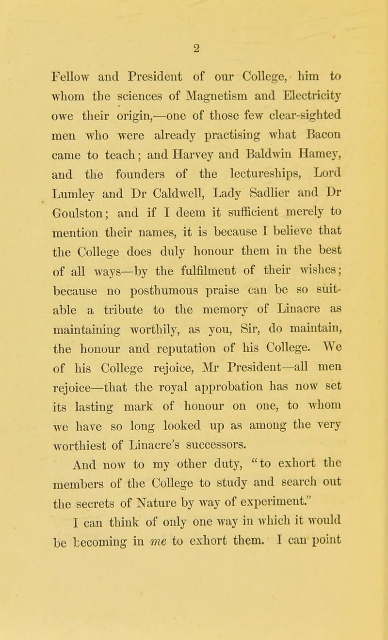 Fellow and President of our College, him to ■whom the sciences of Magnetism and Electricity owe their origin,—one of those few clear-sighted men who were already practising what Bacon came to teach; and Harvey and Baldmn Hamey, and the founders of the lectureships, Lord Lumley and Dr Caldwell, Lady Sadlier and Dr Goulston; and if I deem it sufficient merely to mention their names, it is because I believe that the College does duly honour them in the best of all ways—by the fulfilment of their wishes; because no posthumous praise can be so suit- able a tribute to the memory of Linacre as maintaining worthily, as you. Sir, do maintain, the honour and reputation of his College. We of his College rejoice, Mr President—all men rejoice—that the royal approbation has now set its lasting mark of honour on one, to whom we have so long looked up as among the very worthiest of Linacre's successors. And now to my other duty, to exhort the members of the College to study and search out the secrets of Nature by way of experiment. I can think of only one way in which it would be becoming in me to exhort them. I can point