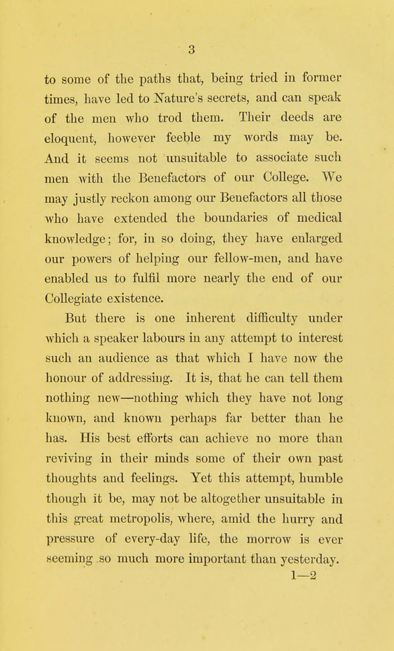 to some of the paths that, being tried in former times, have led to Nature's secrets, and can speak of the men who trod them. Their deeds are eloquent, however feeble my words may be. And it seems not unsuitable to associate such men with the Benefactors of our College. We may justly reckon among our Benefactors all those who have extended the boundaries of medical knowledge; for, in so doing, they have enlarged our powers of helping our fellow-men, and have enabled us to fulfil more nearly the end of our Collegiate existence. But there is one inherent difficulty under which a speaker labours in any attempt to interest such an audience as that which I have now the honour of addressing. It is, that he can tell them nothing new—nothing which they have not long known, and known perhaps far better than he has. His best eflbrts can achieve no more than reviving in their minds some of their own past thoughts and feelings. Yet this attempt, humble though it be, may not be altogether unsuitable in this great metropolis, where, amid the hurry and pressure of every-day life, the morrow is ever seeming so much more important than yesterday. 1—2