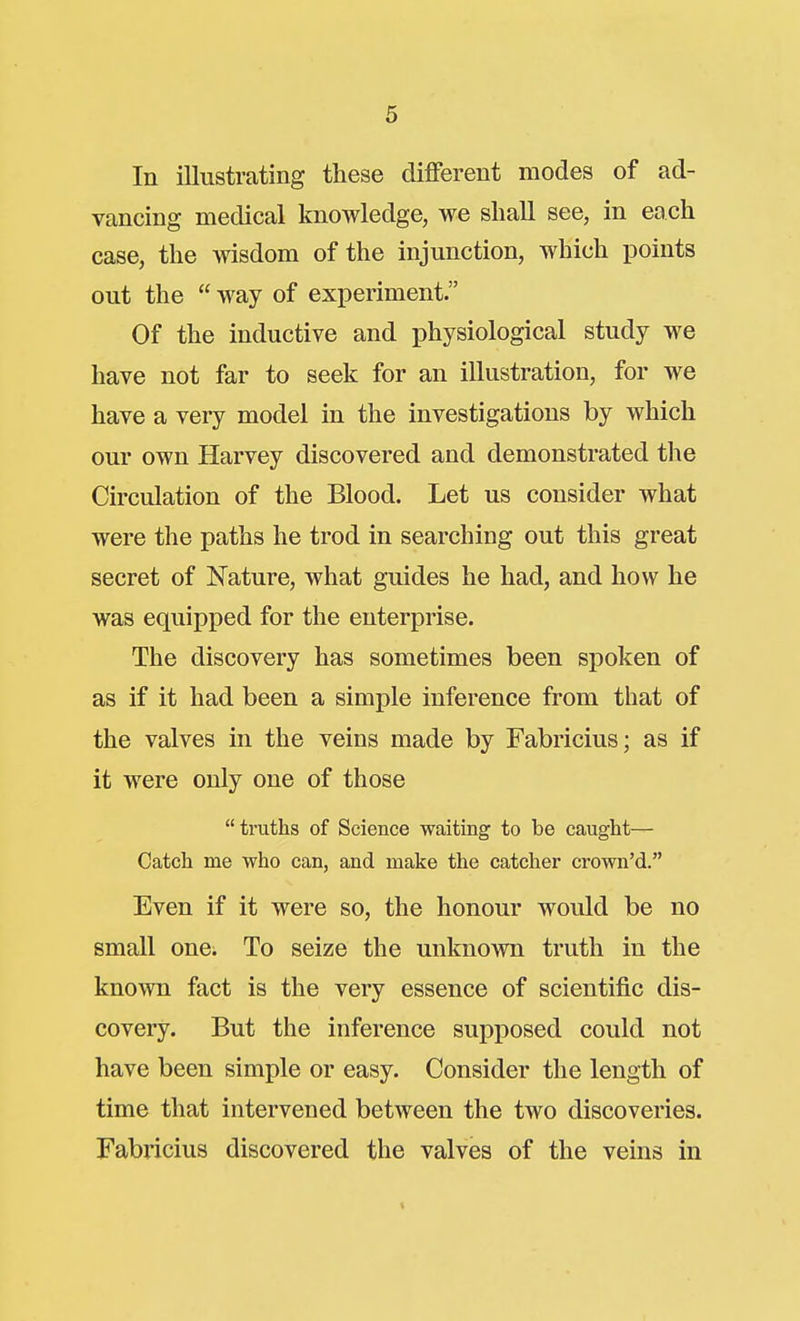In illustrating these different modes of ad- vancing medical knowledge, we shall see, in each case, the wisdom of the injunction, which points out the  way of experiment. Of the inductive and physiological study we have not far to seek for an illustration, for we have a very model in the investigations by which our own Harvey discovered and demonstrated the Circulation of the Blood. Let us consider what were the paths he trod in searching out this great secret of Nature, what guides he had, and how he was equipped for the enterprise. The discovery has sometimes been spoken of as if it had been a simple inference from that of the valves in the veins made by Fabricius; as if it were only one of those  truths of Science waiting to be caught— Catch me who can, and make the catcher crown'd. Even if it were so, the honour would be no small one. To seize the unknown truth in the known fact is the very essence of scientific dis- covery. But the inference supposed could not have been simple or easy. Consider the length of time that intervened between the two discoveries. Fabricius discovered the valves of the veins in
