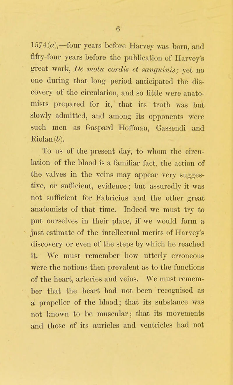 1574 (c«) —four years before Harvey was bom, and fifty-four years before the publication of Harvey's great work, De motu cordis et sanguinis; yet no one during tliat long period anticipated the dis- covery of the circulation, and so little were anato- mists prepared for it, that its truth was but slowly admitted, and among its opponents were such men as Gaspard Hoffman, Gassendi and Riolan(6). To us of the present day, to whom the circu- lation of the blood is a familiar fact, the action of the valves in the veins may appear very sugges- tive, or sufficient, evidence; but assuredly it was not sufficient for Fabricius and the other great anatomists of that time. Indeed we must try to put ourselves in their place, if we would form a just estimate of the intellectual merits of Harvey's discovery or even of the steps by which he reached it. We must remember how utterly erroneous were the notions then prevalent as to the functions of the heart, arteries and veins. We must remem- ber that the heart had not been recognised as a propeller of the blood; that its substance was not known to be muscular; that its movements and those of its auricles and ventricles had not