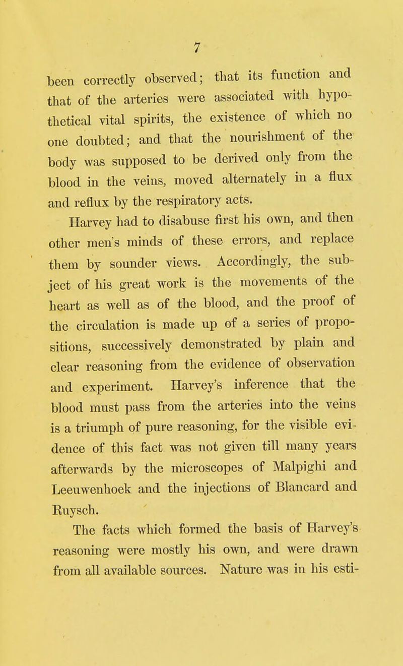 been correctly observed; that its function and that of the arteries were associated with hypo- thetical vital spirits, the existence of which no one doubted; and that the nourishment of the body was supposed to be derived only from the blood in the veins, moved alternately in a flux and reflux by the respiratory acts. Harvey had to disabuse flrst his own, and then other men's minds of these errors, and replace them by sounder views. Accordingly, the sub- ject of his great work is the movements of the heart as well as of the blood, and the proof of the circulation is made up of a series of propo- sitions, successively demonstrated by plain and clear reasoning from the evidence of observation and experiment. Harvey's inference that the blood must pass from the arteries into the veins is a triumph of pure reasoning, for the visible evi- dence of this fact was not given till many years afterwards by the microscopes of Malpighi and Leeuwenhoek and the injections of Blancard and Ruysch. The facts which formed the basis of Harvey's reasoning were mostly his own, and were drawn from all available sources. Nature was in his esti-