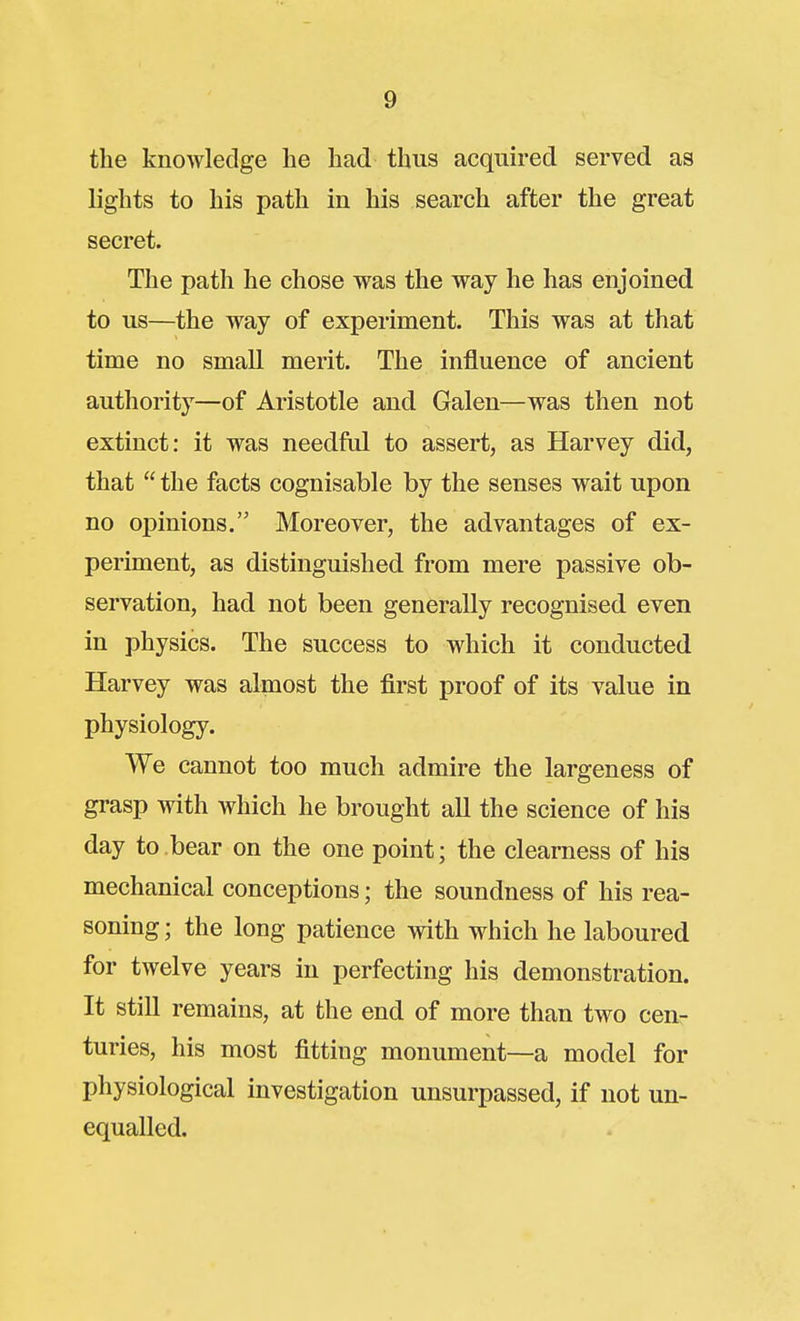 the knowledge he had thus acquired served as lights to his path in his search after the great secret. The path he chose was the way he has enjoined to us—the way of experiment. This was at that time no small merit. The influence of ancient authority—of Aristotle and Galen—was then not extinct: it was needftd to assert, as Harvey did, that  the facts cognisable by the senses wait upon no opinions. Moreover, the advantages of ex- periment, as distinguished from mere passive ob- servation, had not been generally recognised even in physics. The success to which it conducted Harvey was almost the first proof of its value in physiology. We cannot too much admire the largeness of grasp with which he brought all the science of his day to bear on the one point; the clearness of his mechanical conceptions; the soundness of his rea- soning; the long patience with which he laboured for twelve years in perfecting his demonstration. It still remains, at the end of more than two cen- turies, his most fitting monument—a model for physiological investigation unsurpassed, if not un- equalled.
