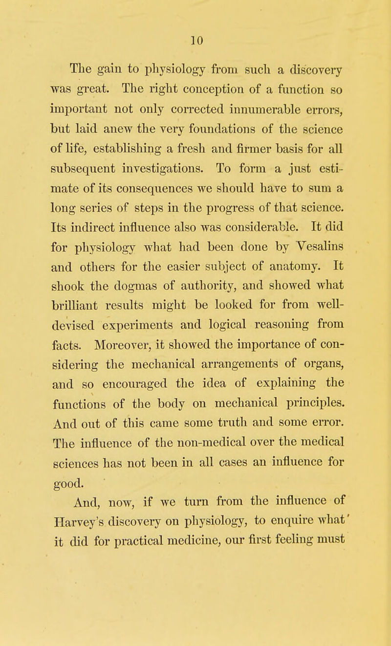 The gain to physiology from such a discovery was great. The right conception of a function so important not only corrected innumerable errors, but laid anew the very foundations of the science of life, establishing a fresh and firmer basis for all subsequent investigations. To form a just esti- mate of its consequences we should have to sum a long series of steps in the progress of that science. Its indirect influence also was considerable. It did for physiology what had been done by Vesalins and others for the easier subject of anatomy. It shook the dogmas of authority, and showed what brilliant results might be looked for from weU- devised experiments and logical reasoning from facts. Moreover, it showed the importance of con- sidering the mechanical arrangements of organs, and so encouraged the idea of explaining the functions of the body on mechanical principles. And out of this came some truth and some error. The influence of the non-medical over the medical sciences has not been in all cases an influence for good. And, now, if we turn from the influence of Harvey's discovery on physiology, to enquire what' it did for practical medicine, om- first feeling must