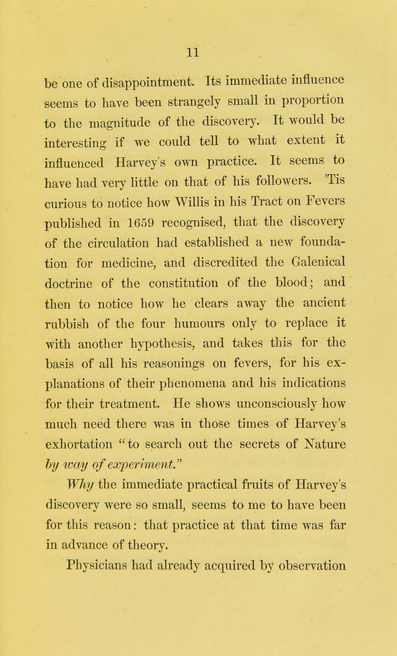 be one of disappointment. Its immediate influence seems to have been strangely small in proportion to the magnitude of the discovery. It would be interesting if we could tell to what extent it influenced Harvey's own practice. It seems to have had very little on that of his followers. 'Tis curious to notice how Willis in his Tract on Fevers published in 1659 recognised, that the discovery of the circulation had established a new founda- tion for medicine, and discredited the Galenical doctrine of the constitution of the blood; and then to notice how he clears away the ancient rubbish of the four humours only to replace it with another hypothesis, and takes this for the basis of all his reasonings on fevers, for his ex- planations of their phenomena and his indications for their treatment. He shows unconsciously how much need there was in those times of Harvey's exhortation to search out the secrets of Nature hy way of experiment Why the immediate practical fruits of Harvey's discovery were so small, seems to me to have been for this reason: that practice at that time was far in advance of theory. Physicians had already acquired by observation